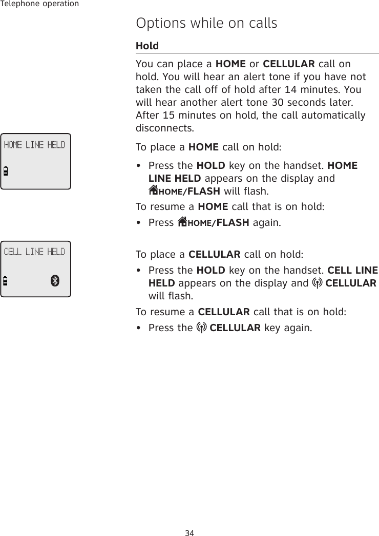 Telephone operation34Options while on callsHoldYou can place a HOME or CELLULAR call on hold. You will hear an alert tone if you have not taken the call off of hold after 14 minutes. You will hear another alert tone 30 seconds later. After 15 minutes on hold, the call automatically disconnects.  To place a HOME call on hold:•  Press the HOLD key on the handset. HOME LINE HELD appears on the display and  HOME/FLASH will flash. To resume a HOME call that is on hold:•  Press  HOME/FLASH again. To place a CELLULAR call on hold:•  Press the HOLD key on the handset. CELL LINE HELD appears on the display and   CELLULAR will flash. To resume a CELLULAR call that is on hold:•  Press the   CELLULAR key again. HOME LINE HELDCELL LINE HELD