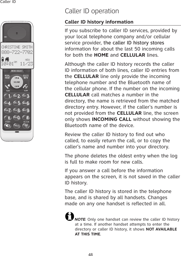 Caller ID48�aller ID operationCaller ID history informationIf you subscribe to caller ID services, provided by your local telephone company and�or cellular service provider, the caller ID history storesthe caller ID history stores information for about the last 50 incoming calls for both the HOME and CELLULAR lines.Although the caller ID history records the caller ID information of both lines, caller ID entries from the CELLULAR line only provide the incoming telephone number and the Bluetooth name of the cellular phone. If the number on the incoming CELLULAR call matches a number in the directory, the name is retrieved from the matched directory entry. However, if the caller&apos;s number is not provided from the CELLULAR line, the screen only shows INCOMING CALL without showing the Bluetooth name of the device. Review the caller ID history to find out who called, to easily return the call, or to copy the caller’s name and number into your directory.The phone deletes the oldest entry when the log is full to make room for new calls.If you answer a call before the information appears on the screen, it is not saved in the caller ID history.The caller ID history is stored in the telephone base, and is shared by all handsets. Changes made on any one handset is reflected in all.NOTE: Only one handset can review the caller ID history at a time. If another handset attempts to enter the directory or caller ID history, it shows NOT AVAILABLE AT THIS TIME.CHRISTINE SMITH888-722-7702NEW10:01 11/23 AM