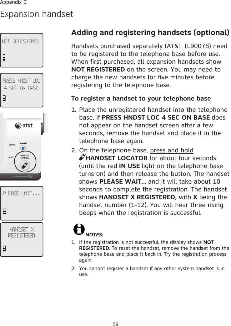 59HANDSET X  REGISTEREDExpansion handset Adding and registering handsets (optional)Handsets purchased separately (AT&amp;T TL90078) need to be registered to the telephone base before use. When first purchased, all expansion handsets show NOT REGISTERED on the screen. You may need to charge the new handsets for five minutes before registering to the telephone base.To register a handset to your telephone base1. Place the unregistered handset into the telephone base. If PRESS HNDST LOC 4 SEC ON BASE does not appear on the handset screen after a few seconds, remove the handset and place it in the telephone base again.2. On the telephone base, press and hold  HANDSET LOCATOR for about four seconds (until the red IN USE light on the telephone base turns on) and then release the button. The handset shows PLEASE WAIT... and it will take about 10 seconds to complete the registration. The handset shows HANDSET X REGISTERED, with X being the handset number (1-12). You will hear three rising beeps when the registration is successful.                                                                                                             NOTES: 1.   If the registration is not successful, the display shows NOT REGISTERED. To reset the handset, remove the handset from the telephone base and place it back in. Try the registration process again.2.  You cannot register a handset if any other system handset is in use.PRESS HNDST LOC4 SEC ON BASEPLEASE WAIT...NOT REGISTEREDAppendix C