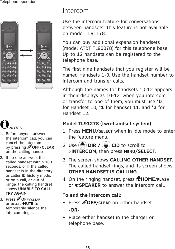 Telephone operation36IntercomUse the intercom feature for conversations between handsets. This feature is not available on model TL91178.You can buy additional expansion handsets (model AT&amp;T TL90078) for this telephone base. Up to 12 handsets can be registered to the telephone base. The first nine handsets that you register will be named Handsets 1-9. Use the handset number to intercom and transfer calls.Although the names for handsets 10-12 appears in their displays as 10-12, when you intercom or transfer to one of them, you must use *0 for Handset 10, *1 for handset 11, and *2 for Handset 12.Model TL91278 (two-handset system)1. Press MENU/SELECT when in idle mode to enter the feature menu.2. Use   DIR /   CID to scroll to &gt;INTERCOM, then press MENU/SELECT.3. The screen shows CALLING OTHER HANDSET. The called handset rings, and its screen shows OTHER HANDSET IS CALLING.4. On the ringing handset, press  HOME/FLASH or  SPEAKER to answer the intercom call.To end the intercom call:•  Press  OFF/CLEAR on either handset.  -OR-•  Place either handset in the charger or telephone base.NOTES:1.  Before anyone answers the intercom call, you can cancel the intercom call by pressing  OFF/CLEAR on the calling handset.2.  If no one answers the called handset within 100 seconds, or if the called handset is in the directory or caller ID history mode, or on a call, or out of range, the calling handset shows UNABLE TO CALL TRY AGAIN. 3.  Press  OFF/CLEAR or DELETE/MUTE to temporarily silence the intercom ringer.
