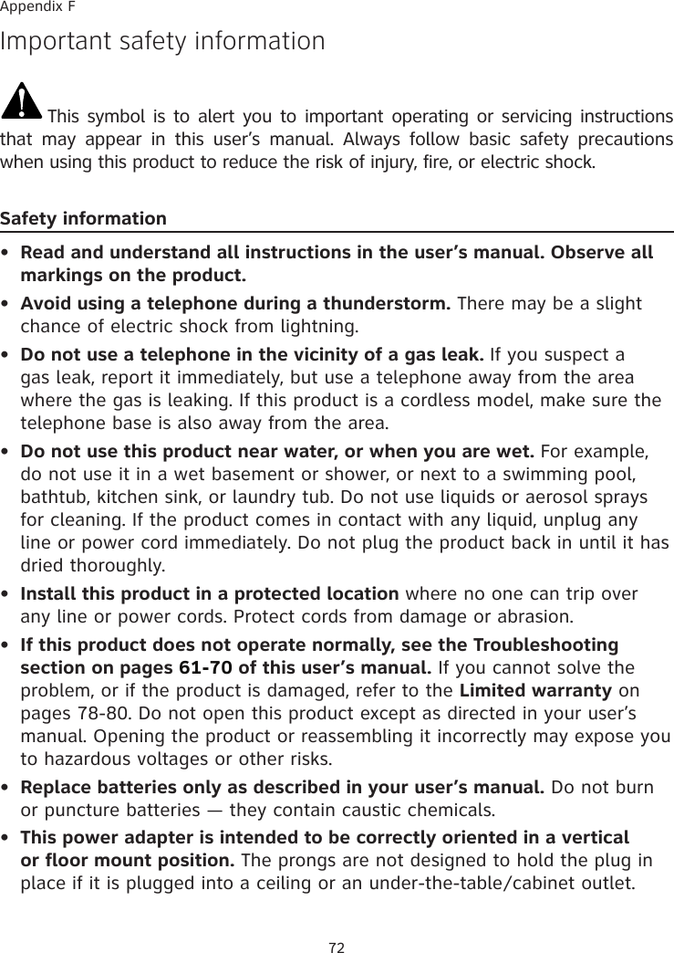 72Important safety informationThis symbol is to alert you to important operating or servicing instructions that  may  appear  in  this  user’s  manual.  Always  follow  basic  safety  precautions when using this product to reduce the risk of injury, fire, or electric shock.Safety informationRead and understand all instructions in the user’s manual. Observe all markings on the product.Avoid using a telephone during a thunderstorm. There may be a slight chance of electric shock from lightning.Do not use a telephone in the vicinity of a gas leak. If you suspect a gas leak, report it immediately, but use a telephone away from the area where the gas is leaking. If this product is a cordless model, make sure the telephone base is also away from the area.Do not use this product near water, or when you are wet. For example, do not use it in a wet basement or shower, or next to a swimming pool, bathtub, kitchen sink, or laundry tub. Do not use liquids or aerosol sprays for cleaning. If the product comes in contact with any liquid, unplug any line or power cord immediately. Do not plug the product back in until it has dried thoroughly.Install this product in a protected location where no one can trip over any line or power cords. Protect cords from damage or abrasion.If this product does not operate normally, see the Troubleshooting section on pages 61-70 of this user’s manual. If you cannot solve the problem, or if the product is damaged, refer to the Limited warranty on pages 78-80. Do not open this product except as directed in your user’s manual. Opening the product or reassembling it incorrectly may expose you to hazardous voltages or other risks.Replace batteries only as described in your user’s manual. Do not burn or puncture batteries — they contain caustic chemicals.This power adapter is intended to be correctly oriented in a vertical or floor mount position. The prongs are not designed to hold the plug in place if it is plugged into a ceiling or an under-the-table�cabinet outlet.••••••••Appendix F