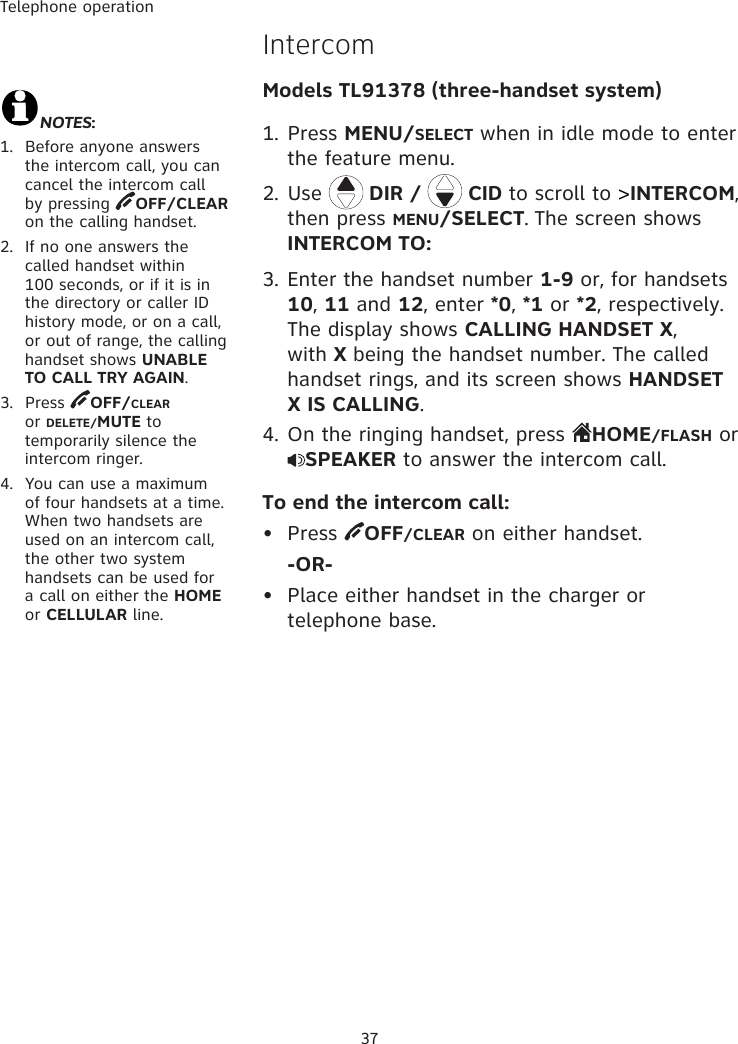 Telephone operation37IntercomModels TL91378 (three-handset system)1. Press MENU/SELECT when in idle mode to enter the feature menu.2. Use   DIR /   CID to scroll to &gt;INTERCOM, then press MENU/SELECT. The screen shows INTERCOM TO:3. Enter the handset number 1-9 or, for handsets 10, 11 and 12, enter *0, *1 or *2, respectively. The display shows CALLING HANDSET X, with X being the handset number. The called handset rings, and its screen shows HANDSET X IS CALLING.4. On the ringing handset, press  HOME/FLASH or SPEAKER to answer the intercom call.To end the intercom call:•  Press  OFF/CLEAR on either handset.  -OR-•  Place either handset in the charger or telephone base.NOTES:1.  Before anyone answers the intercom call, you can cancel the intercom call by pressing  OFF/CLEAR on the calling handset.2.  If no one answers the called handset within 100 seconds, or if it is in the directory or caller ID history mode, or on a call, or out of range, the calling handset shows UNABLE TO CALL TRY AGAIN. 3.  Press  OFF/CLEAR or DELETE/MUTE to temporarily silence the intercom ringer.4.  You can use a maximum of four handsets at a time. When two handsets are used on an intercom call, the other two system handsets can be used for a call on either the HOME or CELLULAR line. 