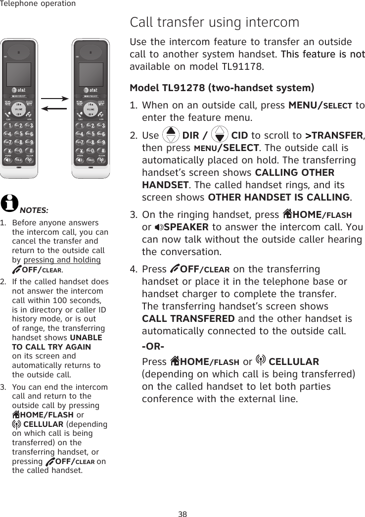 Telephone operation38�all transfer using intercom  Use the intercom feature to transfer an outside call to another system handset. This feature is notThis feature is not available on model TL91178.Model TL91278 (two-handset system)1. When on an outside call, press MENU/SELECT to enter the feature menu.2. Use   DIR /   CID to scroll to &gt;TRANSFER, then press MENU/SELECT. The outside call is automatically placed on hold. The transferring handset’s screen shows CALLING OTHER HANDSET. The called handset rings, and its screen shows OTHER HANDSET IS CALLING.3. On the ringing handset, press  HOME/FLASH or  SPEAKER to answer the intercom call. You can now talk without the outside caller hearing the conversation.4. Press  OFF/CLEAR on the transferring handset or place it in the telephone base or handset charger to complete the transfer. The transferring handset’s screen shows CALL TRANSFERED and the other handset is automatically connected to the outside call. -OR-  Press  HOME/FLASH or   CELLULAR (depending on which call is being transferred) on the called handset to let both parties conference with the external line. NOTES:1.  Before anyone answers the intercom call, you can cancel the transfer and return to the outside call by pressing and holding OFF/CLEAR.2.  If the called handset does not answer the intercom call within 100 seconds, is in directory or caller ID history mode, or is out of range, the transferring handset shows UNABLE TO CALL TRY AGAIN on its screen and automatically returns to the outside call.3.  You can end the intercom call and return to the outside call by pressing  HOME/FLASH or   CELLULAR (depending on which call is being transferred) on the transferring handset, or pressing  OFF/CLEAR on the called handset. 