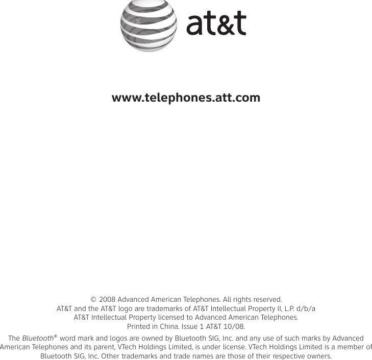 www.telephones.att.com© 2008 Advanced American Telephones. All rights reserved. AT&amp;T and the AT&amp;T logo are trademarks of AT&amp;T Intellectual Property II, L.P. d/b/a AT&amp;T Intellectual Property licensed to Advanced American Telephones.  Printed in �hina. Issue 1 AT&amp;T 10/08.The Bluetooth® word mark and logos are owned by Bluetooth SIG, Inc. and any use of such marks by Advanced American Telephones and its parent, VTech Holdings Limited, is under license. VTech Holdings Limited is a member of Bluetooth SIG, Inc. Other trademarks and trade names are those of their respective owners.