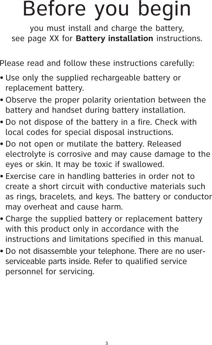 Please read and follow these instructions carefully:• Use only the supplied rechargeable battery or replacement battery.• Observe the proper polarity orientation between the battery and handset during battery installation.• Do not dispose of the battery in a fire. Check with local codes for special disposal instructions.• Do not open or mutilate the battery. Released electrolyte is corrosive and may cause damage to the eyes or skin. It may be toxic if swallowed.• Exercise care in handling batteries in order not to create a short circuit with conductive materials such as rings, bracelets, and keys. The battery or conductor may overheat and cause harm.• Charge the supplied battery or replacement battery with this product only in accordance with the instructions and limitations specified in this manual.• Do not disassemble your telephone. There are no user- serviceable parts inside. Refer to qualified service personnel for servicing.Before you beginyou must install and charge the battery, see page XX for Battery installation instructions.3