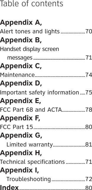 Appendix A, Alert tones and lights ...................70Appendix B, Handset display screen     messages ................................................71Appendix C, Maintenance.......................................74Appendix D, Important safety information ....75Appendix E, FCC Part 68 and ACTA..................78Appendix F, FCC Part 15 ........................................80Appendix G,    Limited warranty .........................81Appendix H, Technical specifications ...............71Appendix I,    Troubleshooting ..........................72Index ...................................................80Table of contents