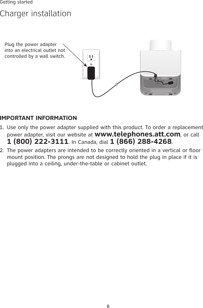Getting started8IMPORTANT INFORMATIONUse only the power adapter supplied with this product. To order a replacement power adapter, visit our website at www.telephones.att.com, or call  1 (800) 222-3111. In Canada, dial 1 (866) 288-4268.The power adapters are intended to be correctly oriented in a vertical or floor mount position. The prongs are not designed to hold the plug in place if it is plugged into a ceiling, under-the-table or cabinet outlet.1.2.Plug the power adapter into an electrical outlet not controlled by a wall switch.�harger installation