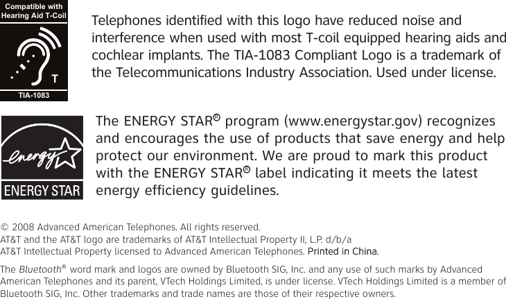 The ENERGY STARR program (www.energystar.gov) recognizes and encourages the use of products that save energy and help protect our environment. We are proud to mark this product with the ENERGY STARR label indicating it meets the latest energy efficiency guidelines.© 2008 Advanced American Telephones. All rights reserved. AT&amp;T and the AT&amp;T logo are trademarks of AT&amp;T Intellectual Property II, L.P. d/b/a AT&amp;T Intellectual Property licensed to Advanced American Telephones. Printed in �hina.Printed in �hina.The Bluetooth® word mark and logos are owned by Bluetooth SIG, Inc. and any use of such marks by Advanced American Telephones and its parent, VTech Holdings Limited, is under license. VTech Holdings Limited is a member of Bluetooth SIG, Inc. Other trademarks and trade names are those of their respective owners.Telephones identified with this logo have reduced noise and interference when used with most T-coil equipped hearing aids and cochlear implants. The TIA-1083 Compliant Logo is a trademark of the Telecommunications Industry Association. Used under license.TCompatible withHearing Aid T-CoilTIA-1083