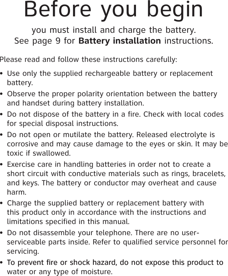Before you beginyou must install and charge the battery. See page 9 for Battery installation instructions.Please read and follow these instructions carefully:•  Use only the supplied rechargeable battery or replacement battery.•  Observe the proper polarity orientation between the battery and handset during battery installation.•  Do not dispose of the battery in a fire. Check with local codes for special disposal instructions.•  Do not open or mutilate the battery. Released electrolyte is corrosive and may cause damage to the eyes or skin. It may be toxic if swallowed.•  Exercise care in handling batteries in order not to create a short circuit with conductive materials such as rings, bracelets, and keys. The battery or conductor may overheat and cause harm.•  Charge the supplied battery or replacement battery with this product only in accordance with the instructions and limitations specified in this manual.•  Do not disassemble your telephone. There are no user-serviceable parts inside. Refer to qualified service personnel for servicing.• To prevent fire or shock hazard, do not expose this product to  To prevent fire or shock hazard, do not expose this product to water or any type of moisture.