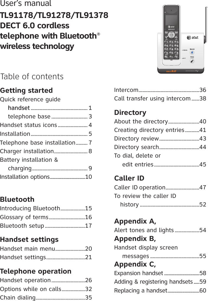 User’s manual TL91178/TL91278/TL91378 DECT 6.0 cordless telephone with Bluetooth®wireless technologyGetting startedQuick reference guide     handsethandset ............................................ 1    telephone base ............................ 3Handset status icons ....................... 4Installation ............................................ 5Telephone base installation ......... 7Charger installation .......................... 8Battery installation &amp;      charging ........................................... 9Installation options ...............................10BluetoothIntroducing Bluetooth ...................15Glossary of terms ............................16Bluetooth setup ...............................17Handset settingsHandset main menu .......................20Handset settings ..............................21Telephone operationHandset operation ..........................26Options while on calls ..................32Chain dialing ......................................35 Intercom ...............................................36Call transfer using intercom ......38DirectoryAbout the directory ........................40Creating directory entries ...........41Directory review ...............................43 Directory search ...............................44To dial, delete or     edit entries ...................................45Caller IDCaller ID operation ..........................47To review the caller ID    history ..............................................52Appendix A, Alert tones and lights ...................54Appendix B, Handset display screen     messages ......................................55Appendix C,Expansion handset ...............................58Adding &amp; registering handsets .....59Replacing a handset ............................60 Table of contents