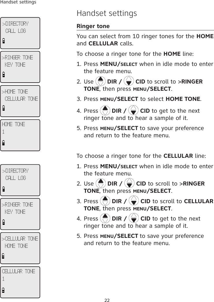 Handset settings22Handset settingsRinger toneYou can select from 10 ringer tones for the HOME and CELLULAR calls.  To choose a ringer tone for the HOME line:1. Press MENU/SELECT when in idle mode to enter the feature menu.2. Use   DIR /   CID to scroll to &gt;RINGER TONE, then press MENU/SELECT.3. Press MENU/SELECT to select HOME TONE.4. Press  DIR /   CID to get to the next ringer tone and to hear a sample of it.5. Press MENU/SELECT to save your preference and return to the feature menu.To choose a ringer tone for the CELLULAR line:1. Press MENU/SELECT when in idle mode to enter the feature menu.2. Use   DIR /   CID to scroll to &gt;RINGER TONE, then press MENU/SELECT.3. Press   DIR /   CID to scroll to CELLULAR TONE, then press MENU/SELECT.4. Press   DIR /   CID to get to the next ringer tone and to hear a sample of it.5. Press MENU/SELECT to save your preference and return to the feature menu.HOME TONE1&gt;DIRECTORYCALL LOG&gt;RINGER TONEKEY TONE&gt;HOME TONECELLULAR TONECELLULAR TONE1&gt;DIRECTORYCALL LOG&gt;RINGER TONEKEY TONE&gt;CELLULAR TONEHOME TONE