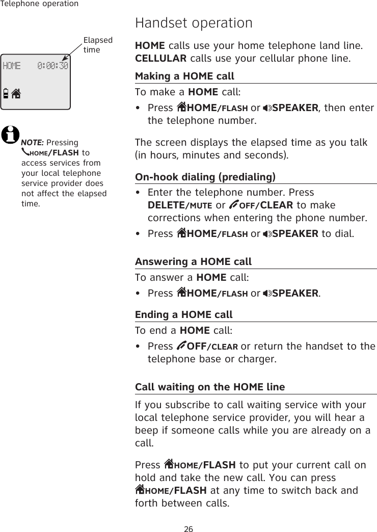 Telephone operation26Handset operationHOME calls use your home telephone land line. CELLULAR calls use your cellular phone line.Making a HOME callTo make a HOME call:•  Press  HOME/FLASH or SPEAKER, then enter the telephone number. The screen displays the elapsed time as you talk (in hours, minutes and seconds).On-hook dialing (predialing)•  Enter the telephone number. Press  DELETE/MUTE or  OFF/CLEAR to make corrections when entering the phone number.•  Press  HOME/FLASH or SPEAKER to dial.Answering a HOME callTo answer a HOME call:•  Press  HOME/FLASH or SPEAKER.Ending a HOME callTo end a HOME call:•  Press  OFF/CLEAR or return the handset to the telephone base or charger.Call waiting on the HOME lineIf you subscribe to call waiting service with your local telephone service provider, you will hear a beep if someone calls while you are already on a call. Press  HOME/FLASH to put your current call on hold and take the new call. You can press  HOME/FLASH at any time to switch back and forth between calls.NOTE: Pressing  HOME/FLASH to    access services from  your local telephone  service provider does  not affect the elapsed time.HOME    0:00:30Elapsed time