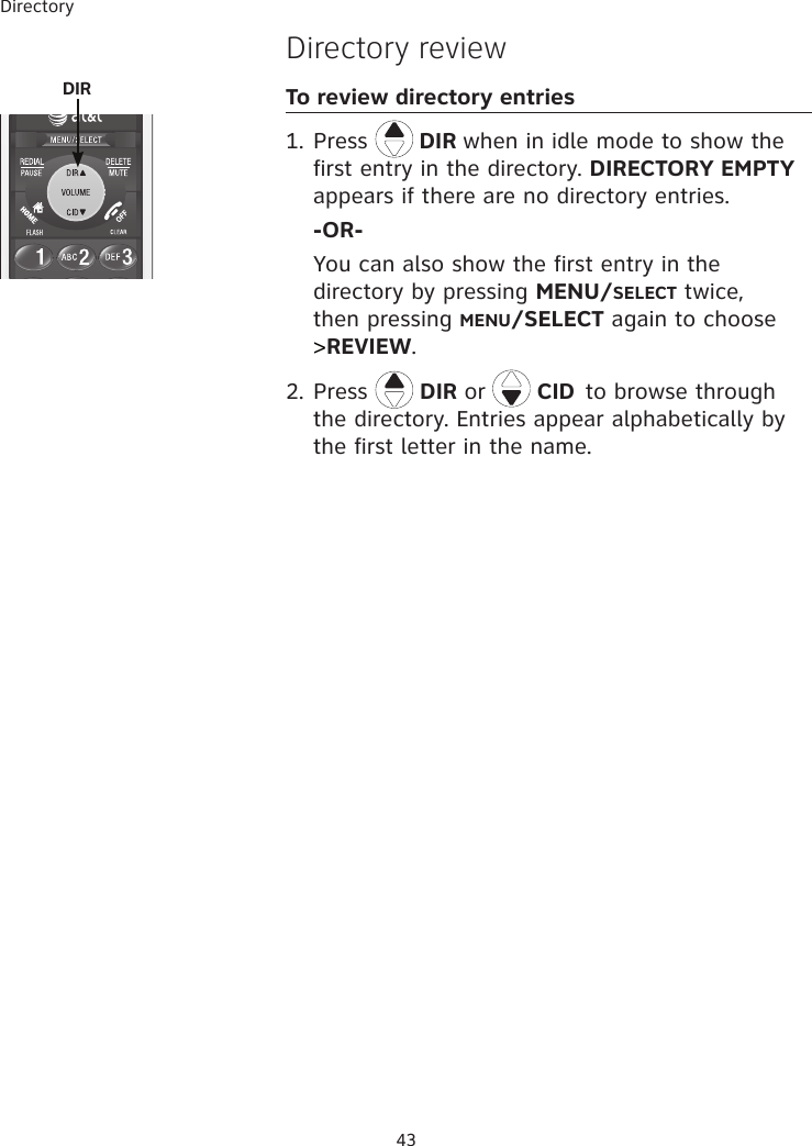 Directory 43Directory reviewTo review directory entries1. Press   DIR when in idle mode to show the first entry in the directory. DIRECTORY EMPTY appears if there are no directory entries.  -OR-  You can also show the first entry in the directory by pressing MENU/SELECT twice, then pressing MENU/SELECT again to choose &gt;REVIEW.2. Press   DIR or   CID to browse through the directory. Entries appear alphabetically by the first letter in the name.   DIR 