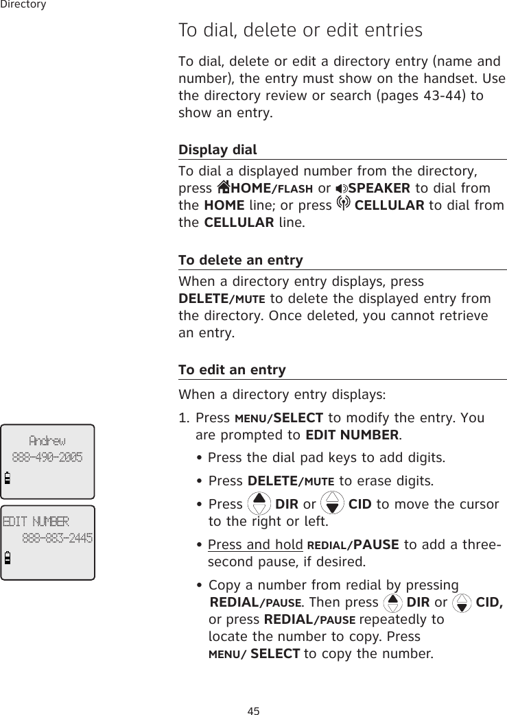 Directory 45To dial, delete or edit entriesTo dial, delete or edit a directory entry (name and number), the entry must show on the handset. Use the directory review or search (pages 43-44) to show an entry. Display dialTo dial a displayed number from the directory, press  HOME/FLASH or  SPEAKER to dial from the HOME line; or press   CELLULAR to dial from the CELLULAR line. To delete an entryWhen a directory entry displays, press  DELETE/MUTE to delete the displayed entry from the directory. Once deleted, you cannot retrieve an entry. To edit an entryWhen a directory entry displays: 1. Press MENU/SELECT to modify the entry. You are prompted to EDIT NUMBER.  Press the dial pad keys to add digits.  •  Press DELETE/MUTE to erase digits.  •  Press   DIR or   CID to move the cursor     to the right or left. Press and hold REDIAL/PAUSE to add a three-second pause, if desired.  •  Copy a number from redial by pressing               REDIAL/PAUSE. Then press   DIR or   CID,    or press REDIAL/PAUSE repeatedly to       locate the number to copy. Press     MENU/ SELECT to copy the number. ••Andrew888-490-2005EDIT NUMBER888-883-2445