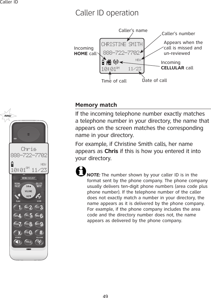 Caller ID49Caller’s name Caller’s numberAppears when the call is missed and un-reviewedTime of call Date of callCHRISTINE SMITH888-722-7702NEW10:01AM 11/23 Incoming HOME callIncoming CELLULAR call�aller ID operationMemory matchIf the incoming telephone number exactly matches a telephone number in your directory, the name that appears on the screen matches the corresponding name in your directory. For example, if Christine Smith calls, her name appears as Chris if this is how you entered it into your directory.NOTE: The number shown by your caller ID is in the format sent by the phone company. The phone company usually delivers ten-digit phone numbers (area code plus phone number). If the telephone number of the caller does not exactly match a number in your directory, the name appears as it is delivered by the phone company. For example, if the phone company includes the area code and the directory number does not, the name appears as delivered by the phone company.Chris888-722-7702   NEW10:01AM 11/23 