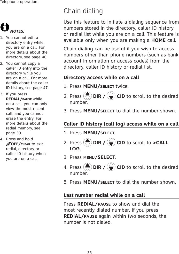 Telephone operation35�hain dialingUse this feature to initiate a dialing sequence from numbers stored in the directory, caller ID history or redial list while you are on a call. This feature is available only when you are making a HOME call. Chain dialing can be useful if you wish to access  numbers other than phone numbers (such as bank account information or access codes) from the directory, caller ID history or redial list. Directory access while on a call1. Press MENU/SELECT twice.2. Press  DIR /   CID to scroll to the desired number. 3. Press MENU/SELECT to dial the number shown. Caller ID history (call log) access while on a call1. Press MENU/SELECT. 2.  Press  DIR /   CID to scroll to &gt;CALL LOG.3. Press MENU/SELECT.4. Press  DIR /   CID to scroll to the desired number. 5.  Press MENU/SELECT to dial the number shown. Last number redial while on a callPress REDIAL/PAUSE to show and dial the most recently dialed number. If you press         REDIAL/PAUSE again within two seconds, the number is not dialed.NOTES: 1.  You cannot edit a directory entry while you are on a call. For more details about the directory, see page 40.2.  You cannot copy a caller ID entry into the directory while you are on a call. For more details about the caller ID history, see page 47.3.  If you press  REDIAL/PAUSE while on a call, you can only view the most recent call, and you cannot erase the entry. For more details about the redial memory, see page 30.4.  Press and hold  OFF/CLEAR to exit redial, directory or caller ID history when you are on a call.