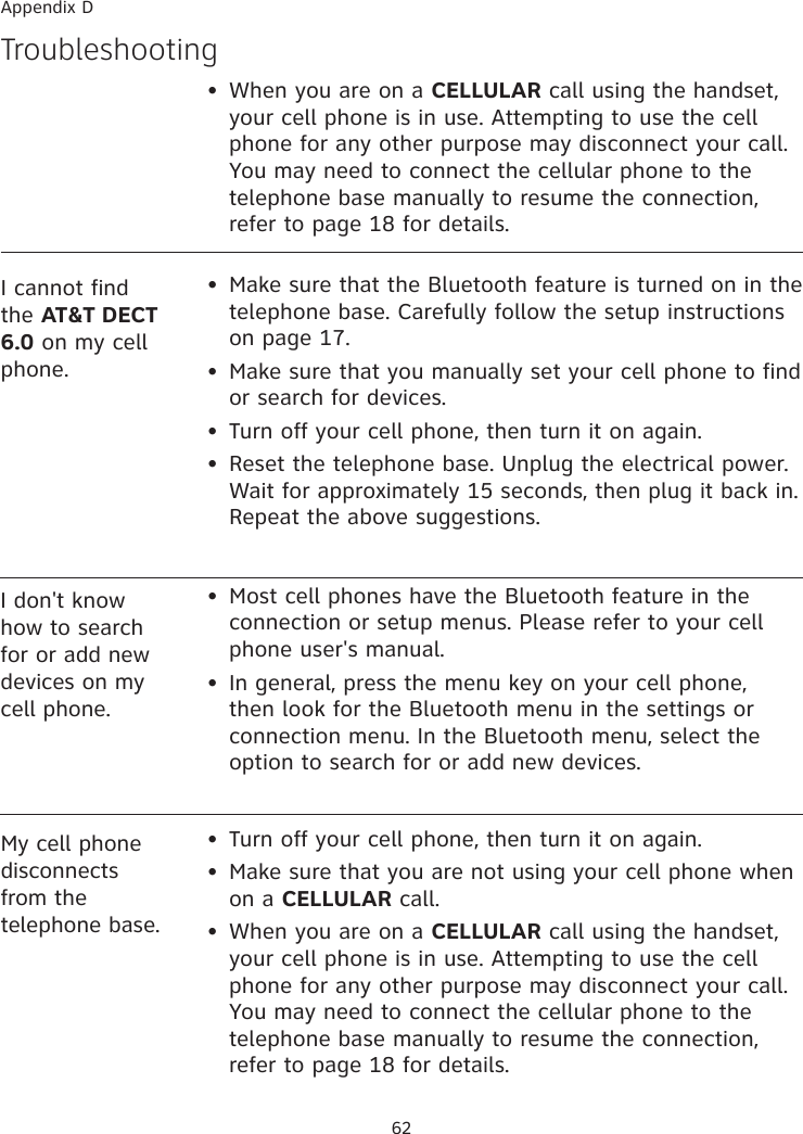 62My cell phone disconnects from the telephone base.•  Turn off your cell phone, then turn it on again.•  Make sure that you are not using your cell phone when on a CELLULAR call.•  When you are on a CELLULAR call using the handset, your cell phone is in use. Attempting to use the cell phone for any other purpose may disconnect your call.You may need to connect the cellular phone to the telephone base manually to resume the connection, refer to page 18 for details.I don&apos;t know how to search for or add new devices on my cell phone.•  Most cell phones have the Bluetooth feature in the connection or setup menus. Please refer to your cell phone user&apos;s manual. •  In general, press the menu key on your cell phone, then look for the Bluetooth menu in the settings or connection menu. In the Bluetooth menu, select the option to search for or add new devices. Troubleshooting•  Make sure that the Bluetooth feature is turned on in the telephone base. Carefully follow the setup instructions on page 17.•  Make sure that you manually set your cell phone to find or search for devices.•  Turn off your cell phone, then turn it on again.•  Reset the telephone base. Unplug the electrical power. Wait for approximately 15 seconds, then plug it back in. Repeat the above suggestions.I cannot find the AT&amp;T DECT 6.0 on my cell phone. Appendix D•  When you are on a CELLULAR call using the handset, your cell phone is in use. Attempting to use the cell phone for any other purpose may disconnect your call.You may need to connect the cellular phone to the telephone base manually to resume the connection, refer to page 18 for details.