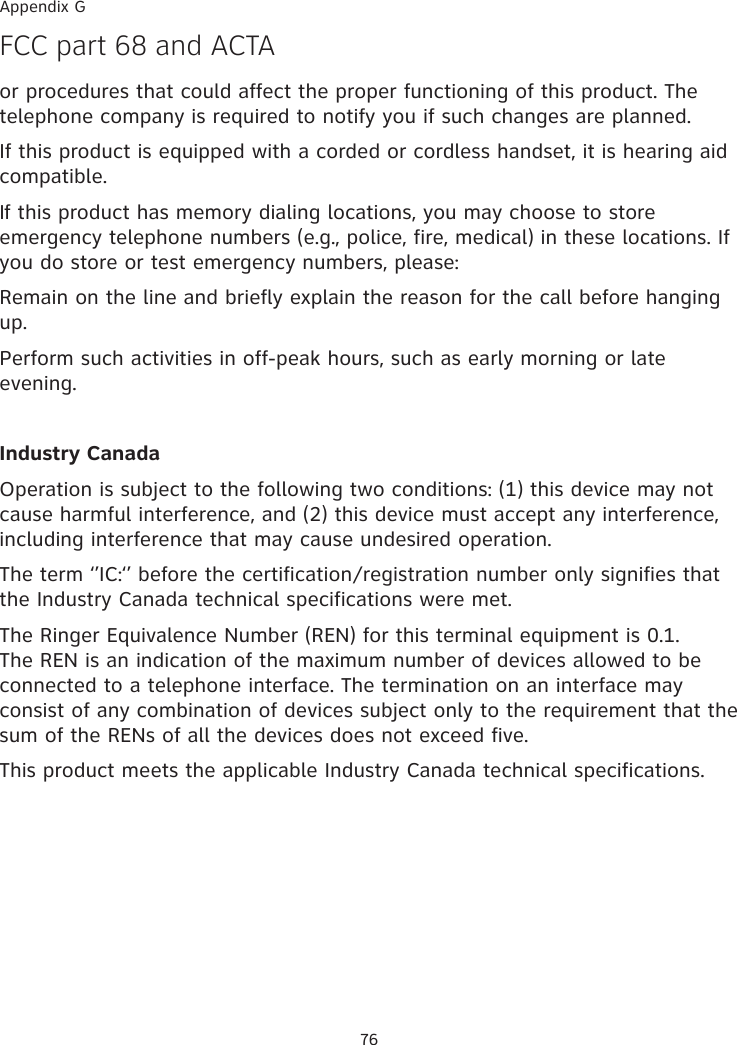 76Appendix GF�� part 68 and A�TAor procedures that could affect the proper functioning of this product. The telephone company is required to notify you if such changes are planned.If this product is equipped with a corded or cordless handset, it is hearing aid compatible.If this product has memory dialing locations, you may choose to store emergency telephone numbers (e.g., police, fire, medical) in these locations. If you do store or test emergency numbers, please:Remain on the line and briefly explain the reason for the call before hanging up.Perform such activities in off-peak hours, such as early morning or late evening.Industry CanadaOperation is subject to the following two conditions: (1) this device may not cause harmful interference, and (2) this device must accept any interference, including interference that may cause undesired operation.The term ‘’IC:‘’ before the certification�registration number only signifies that the Industry Canada technical specifications were met.The Ringer Equivalence Number (REN) for this terminal equipment is 0.1. The REN is an indication of the maximum number of devices allowed to be connected to a telephone interface. The termination on an interface may consist of any combination of devices subject only to the requirement that the sum of the RENs of all the devices does not exceed five.This product meets the applicable Industry Canada technical specifications.