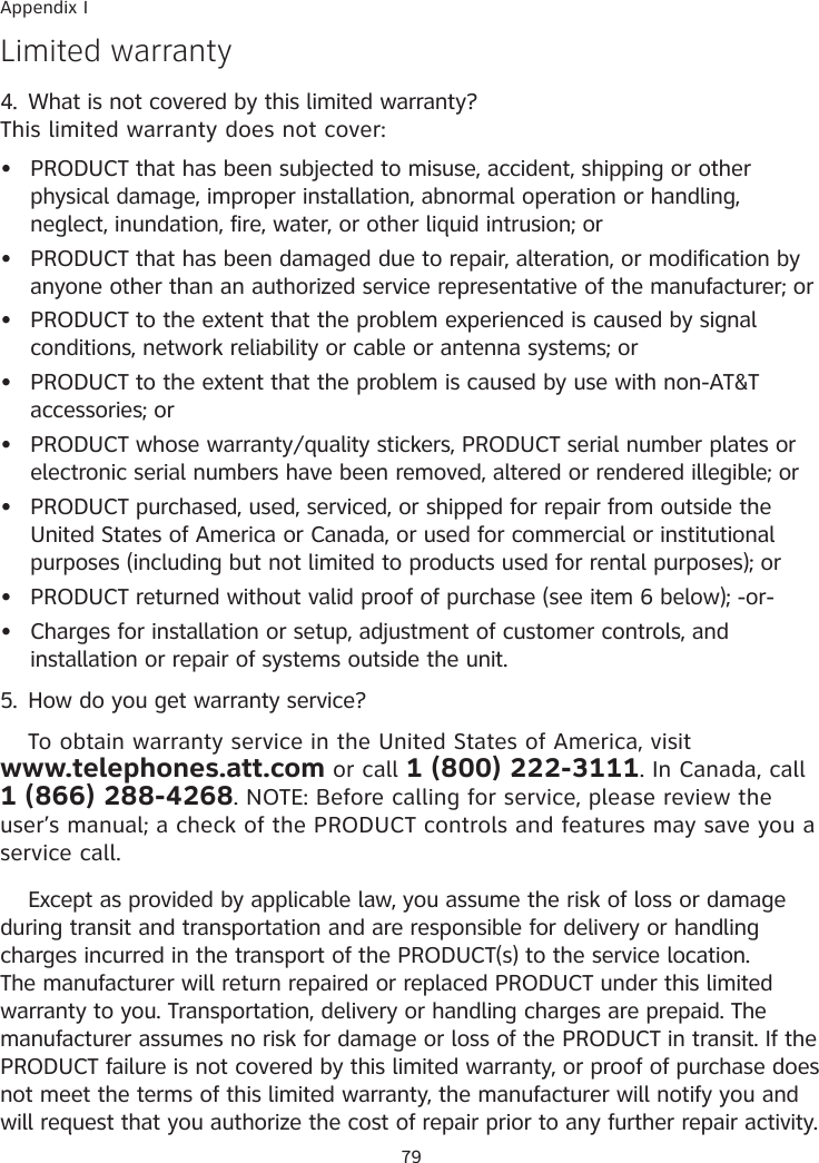 79Appendix ILimited warranty4.  What is not covered by this limited warranty?This limited warranty does not cover:PRODUCT that has been subjected to misuse, accident, shipping or other physical damage, improper installation, abnormal operation or handling, neglect, inundation, fire, water, or other liquid intrusion; orPRODUCT that has been damaged due to repair, alteration, or modification by anyone other than an authorized service representative of the manufacturer; orPRODUCT to the extent that the problem experienced is caused by signal conditions, network reliability or cable or antenna systems; orPRODUCT to the extent that the problem is caused by use with non-AT&amp;T accessories; orPRODUCT whose warranty�quality stickers, PRODUCT serial number plates or electronic serial numbers have been removed, altered or rendered illegible; orPRODUCT purchased, used, serviced, or shipped for repair from outside the United States of America or Canada, or used for commercial or institutional purposes (including but not limited to products used for rental purposes); orPRODUCT returned without valid proof of purchase (see item 6 below); -or-Charges for installation or setup, adjustment of customer controls, and installation or repair of systems outside the unit.5.  How do you get warranty service?  To obtain warranty service in the United States of America, visit  www.telephones.att.com or call 1 (800) 222-3111. In Canada, call  1 (866) 288-4268. NOTE: Before calling for service, please review the user’s manual; a check of the PRODUCT controls and features may save you a service call.  Except as provided by applicable law, you assume the risk of loss or damage during transit and transportation and are responsible for delivery or handling charges incurred in the transport of the PRODUCT(s) to the service location. The manufacturer will return repaired or replaced PRODUCT under this limited warranty to you. Transportation, delivery or handling charges are prepaid. The manufacturer assumes no risk for damage or loss of the PRODUCT in transit. If the PRODUCT failure is not covered by this limited warranty, or proof of purchase does not meet the terms of this limited warranty, the manufacturer will notify you and will request that you authorize the cost of repair prior to any further repair activity. ••••••••