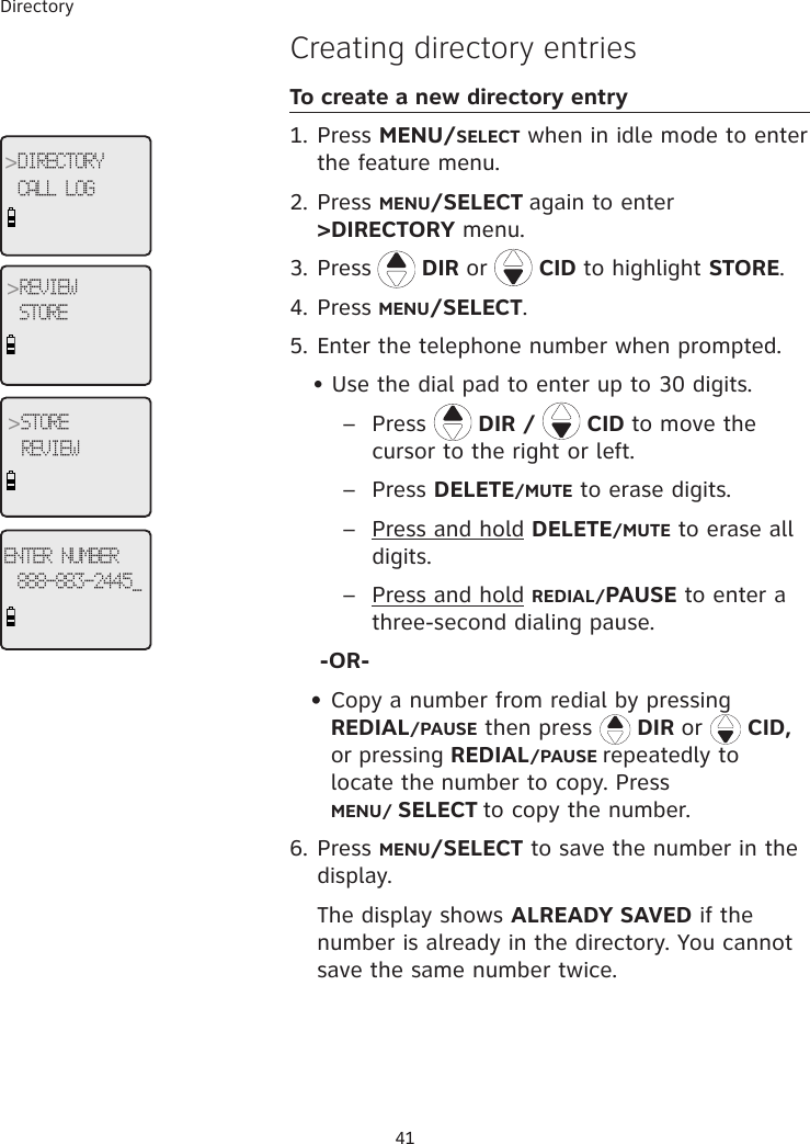 Directory 41�reating directory entriesTo create a new directory entry1. Press MENU/SELECT when in idle mode to enter the feature menu.2. Press MENU/SELECT again to enter &gt;DIRECTORY menu.3. Press  DIR or   CID to highlight STORE.4. Press MENU/SELECT.5. Enter the telephone number when prompted.    • Use the dial pad to enter up to 30 digits.        –  Press   DIR /   CID to move the    cursor to the right or left.       –  Press DELETE/MUTE to erase digits.   –  Press and hold DELETE/MUTE to erase all    digits.       –  Press and hold REDIAL/PAUSE to enter a       three-second dialing pause.    -OR-   • Copy a number from redial by pressing                 REDIAL/PAUSE then press   DIR or   CID,  or pressing REDIAL/PAUSE repeatedly to      locate the number to copy. Press   MENU/ SELECT to copy the number.6. Press MENU/SELECT to save the number in the display.   The display shows ALREADY SAVED if the number is already in the directory. You cannot save the same number twice.&gt;DIRECTORYCALL LOG&gt;STOREREVIEW&gt;REVIEWSTOREENTER NUMBER888-883-2445_