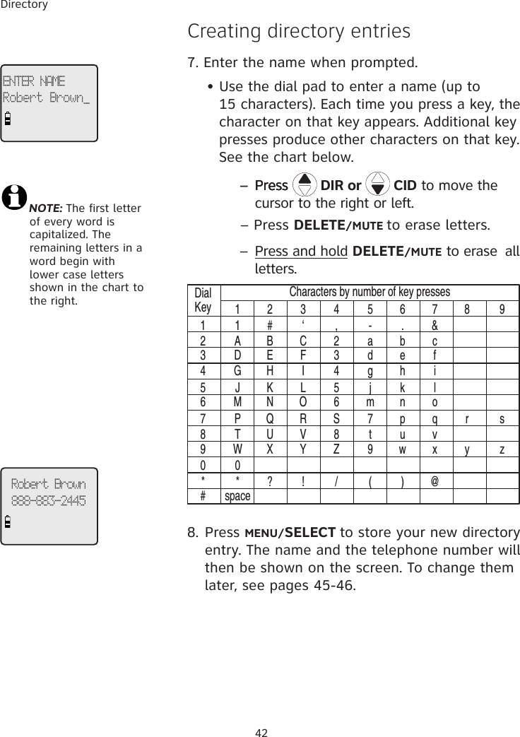 Directory42�reating directory entries7. Enter the name when prompted.     • Use the dial pad to enter a name (up to           15 characters). Each time you press a key, the     character on that key appears. Additional key        presses produce other characters on that key.      See the chart below.        – Press– PressPress   DIR or   CID to move the cursor to the right or left.  – Press DELETE/MUTE to erase letters.        –  Press and hold DELETE/MUTE to erase  all letters.DialKey11 2 3 4 5 6 7 8 91 # ‘ , - . &amp;A B C 2 a b cD E F 3 d e fG H I 4 g h iJ K L 5 j k lM N O 6 m n oP Q R S 7 p q r sT U V 8 t u vW X Y Z 9 w x y z0* ? ! / ( ) @spaceCharacters by number of key presses234567890*#8. Press MENU/SELECT to store your new directory entry. The name and the telephone number will then be shown on the screen. To change them later, see pages 45-46.ENTER NAMERobert Brown_Robert Brown888-883-2445NOTE: The first letter     of every word is     capitalized. The     remaining letters in a     word begin with     lower case letters     shown in the chart to     the right.  