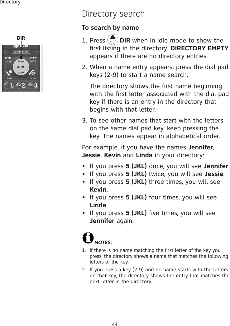 Directory44Directory searchTo search by name1. Press   DIR when in idle mode to show the first listing in the directory. DIRECTORY EMPTY appears if there are no directory entries. 2. When a name entry appears, press the dial pad keys (2-9) to start a name search.     The directory shows the first name beginning with the first letter associated with the dial pad key if there is an entry in the directory that begins with that letter.3. To see other names that start with the letters on the same dial pad key, keep pressing the key. The names appear in alphabetical order.For example, if you have the names Jennifer, Jessie, Kevin and Linda in your directory:•  If you press 5 (JKL) once, you will see Jennifer.•  If you press 5 (JKL) twice, you will see Jessie. •  If you press 5 (JKL) three times, you will see Kevin. •  If you press 5 (JKL) four times, you will see Linda. •  If you press 5 (JKL) five times, you will see Jennifer again.  NOTES:  1.   If there is no name matching the first letter of the key you press, the directory shows a name that matches the following letters of the key.2.   If you press a key (2-9) and no name starts with the letters on that key, the directory shows the entry that matches the next letter in the directory. DIR 