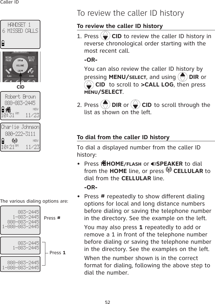 Caller ID52HANDSET 16 MISSED CALLSRobert Brown888-883-2445NEW10:31AM11/23  883-24451-883-2445888-883-24451-888-883-2445  The various dialing options are:To review the caller ID historyTo review the caller ID history1. Press   CID to review the caller ID history in reverse chronological order starting with the most recent call. -OR- You can also review the caller ID history by pressing MENU/SELECT, and using  DIR or    CID  to scroll to &gt;CALL LOG, then press MENU/SELECT.2. Press  DIR or   CID to scroll through the list as shown on the left.To dial from the caller ID historyTo dial a displayed number from the caller ID history:•  Press  HOME/FLASH or  SPEAKER to dial from the HOME line, or press   CELLULAR to dial from the CELLULAR line.  -OR-•  Press # repeatedly to show different dialing options for local and long distance numbers before dialing or saving the telephone number in the directory. See the example on the left.   You may also press 1 repeatedly to add or remove a 1 in front of the telephone number before dialing or saving the telephone number in the directory. See the examples on the left.  When the number shown is in the correct format for dialing, following the above step to dial the number.CID  883-24451-883-2445   888-883-24451-888-883-2445Press #Press 1Charlie Johnson800-222-3111NEW10:21AM11/23 