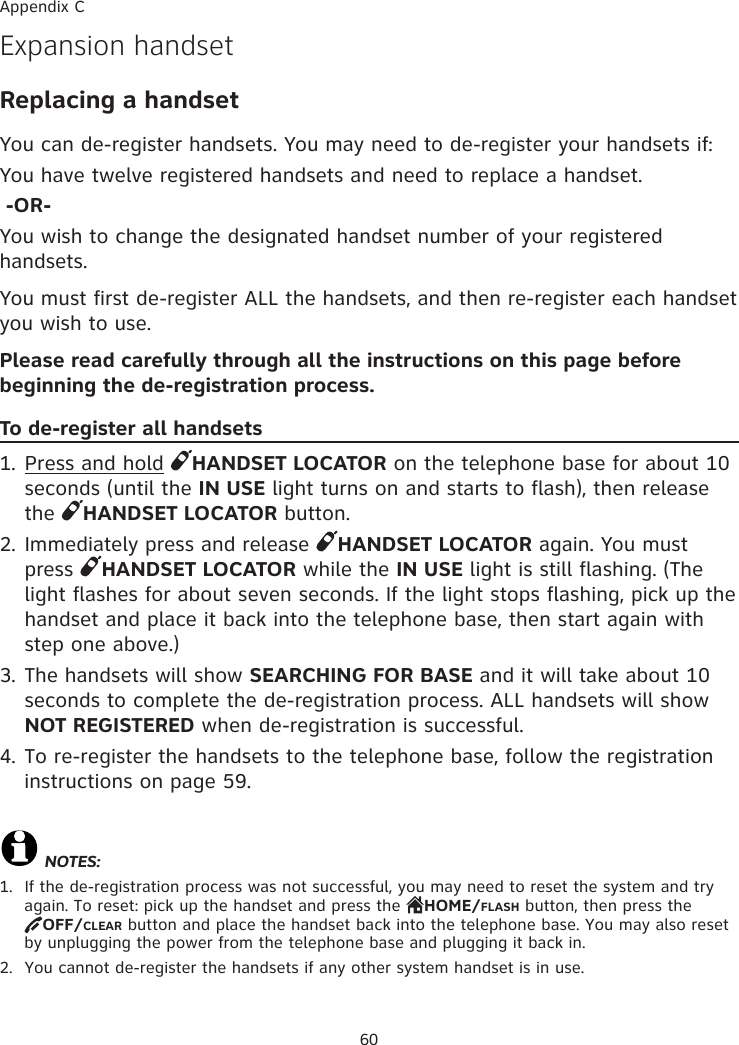 60Expansion handset Replacing a handsetYou can de-register handsets. You may need to de-register your handsets if:You have twelve registered handsets and need to replace a handset. -OR-You wish to change the designated handset number of your registered handsets.You must first de-register ALL the handsets, and then re-register each handset you wish to use.Please read carefully through all the instructions on this page before beginning the de-registration process.To de-register all handsets1. Press and hold  HANDSET LOCATOR on the telephone base for about 10 seconds (until the IN USE light turns on and starts to flash), then release the  HANDSET LOCATOR button.2. Immediately press and release  HANDSET LOCATOR again. You must press  HANDSET LOCATOR while the IN USE light is still flashing. (The light flashes for about seven seconds. If the light stops flashing, pick up the handset and place it back into the telephone base, then start again with step one above.)3. The handsets will show SEARCHING FOR BASE and it will take about 10 seconds to complete the de-registration process. ALL handsets will show NOT REGISTERED when de-registration is successful.4. To re-register the handsets to the telephone base, follow the registration instructions on page 59.NOTES:1.  If the de-registration process was not successful, you may need to reset the system and try again. To reset: pick up the handset and press the  HOME/FLASH button, then press the  OFF/CLEAR button and place the handset back into the telephone base. You may also reset by unplugging the power from the telephone base and plugging it back in.2.  You cannot de-register the handsets if any other system handset is in use. Appendix C