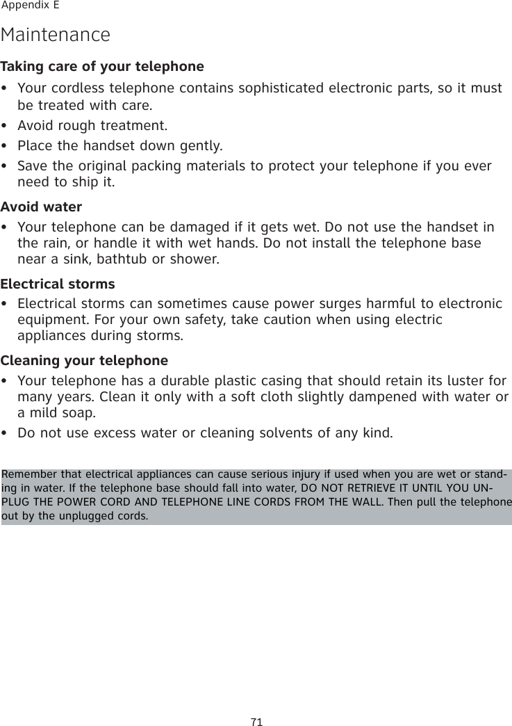 71Appendix ETaking care of your telephoneYour cordless telephone contains sophisticated electronic parts, so it must be treated with care.Avoid rough treatment. Place the handset down gently. Save the original packing materials to protect your telephone if you ever need to ship it.Avoid waterYour telephone can be damaged if it gets wet. Do not use the handset in the rain, or handle it with wet hands. Do not install the telephone base near a sink, bathtub or shower.Electrical stormsElectrical storms can sometimes cause power surges harmful to electronic equipment. For your own safety, take caution when using electric appliances during storms.Cleaning your telephoneYour telephone has a durable plastic casing that should retain its luster for many years. Clean it only with a soft cloth slightly dampened with water or a mild soap.Do not use excess water or cleaning solvents of any kind.••••••••MaintenanceRemember that electrical appliances can cause serious injury if used when you are wet or stand-ing in water. If the telephone base should fall into water, DO NOT RETRIEVE IT UNTIL YOU UN-PLUG THE POWER CORD AND TELEPHONE LINE CORDS FROM THE WALL. Then pull the telephone out by the unplugged cords.