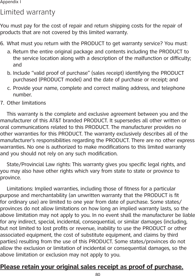 80Limited warrantyYou must pay for the cost of repair and return shipping costs for the repair of products that are not covered by this limited warranty.6.  What must you return with the PRODUCT to get warranty service? You must:Return the entire original package and contents including the PRODUCT to the service location along with a description of the malfunction or difficulty; andInclude “valid proof of purchase” (sales receipt) identifying the PRODUCT purchased (PRODUCT model) and the date of purchase or receipt; andProvide your name, complete and correct mailing address, and telephone number.7.  Other limitations  This warranty is the complete and exclusive agreement between you and the manufacturer of this AT&amp;T branded PRODUCT. It supersedes all other written or oral communications related to this PRODUCT. The manufacturer provides no other warranties for this PRODUCT. The warranty exclusively describes all of the manufacturer’s responsibilities regarding the PRODUCT. There are no other express warranties. No one is authorized to make modifications to this limited warranty and you should not rely on any such modification.  State�Provincial Law rights: This warranty gives you specific legal rights, and you may also have other rights which vary from state to state or province to province.  Limitations: Implied warranties, including those of fitness for a particular purpose and merchantability (an unwritten warranty that the PRODUCT is fit for ordinary use) are limited to one year from date of purchase. Some states�provinces do not allow limitations on how long an implied warranty lasts, so the above limitation may not apply to you. In no event shall the manufacturer be liable for any indirect, special, incidental, consequential, or similar damages (including, but not limited to lost profits or revenue, inability to use the PRODUCT or other associated equipment, the cost of substitute equipment, and claims by third parties) resulting from the use of this PRODUCT. Some states�provinces do not allow the exclusion or limitation of incidental or consequential damages, so the above limitation or exclusion may not apply to you.Please retain your original sales receipt as proof of purchase.a.b.c.Appendix I