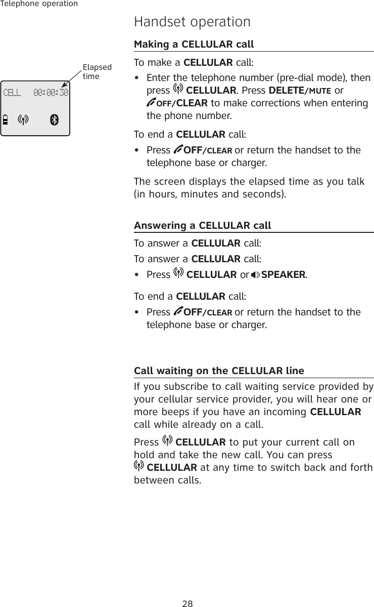 28Telephone operationHandset operationMaking a CELLULAR callTo make a CELLULAR call:•  Enter the telephone number (pre-dial mode), then press   CELLULAR. Press DELETE/MUTE or  OFF/CLEAR to make corrections when entering the phone number.To end a CELLULAR call:•  Press  OFF/CLEAR or return the handset to the telephone base or charger.The screen displays the elapsed time as you talk (in hours, minutes and seconds).Answering a CELLULAR callTo answer a CELLULAR call:To answer a CELLULAR call:•  Press   CELLULAR or SPEAKER.To end a CELLULAR call:•  Press  OFF/CLEAR or return the handset to the telephone base or charger.Call waiting on the CELLULAR lineIf you subscribe to call waiting service provided by your cellular service provider, you will hear one or more beeps if you have an incoming CELLULAR call while already on a call. Press   CELLULAR to put your current call on hold and take the new call. You can press   CELLULAR at any time to switch back and forth between calls.CELL   00:00:30Elapsed time