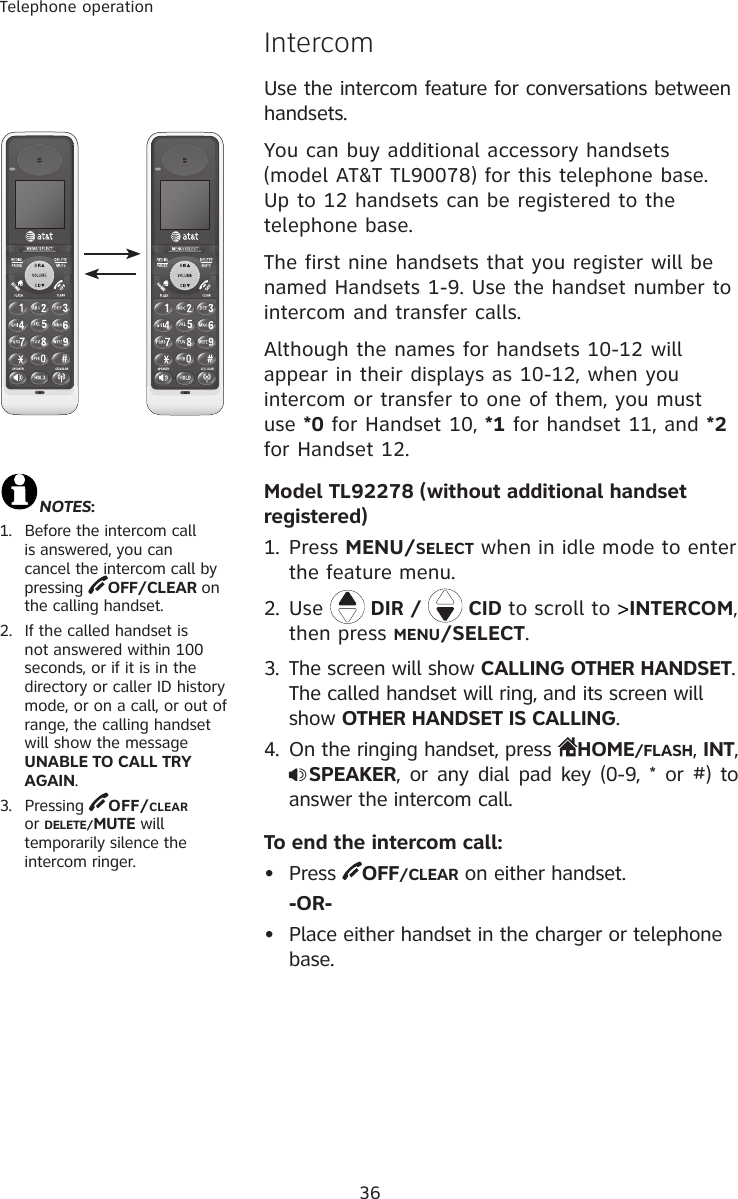 36Telephone operationIntercomUse the intercom feature for conversations between handsets.You can buy additional accessory handsets (model AT&amp;T TL90078) for this telephone base. Up to 12 handsets can be registered to the telephone base. The first nine handsets that you register will be named Handsets 1-9. Use the handset number to intercom and transfer calls.Although the names for handsets 10-12 will appear in their displays as 10-12, when you intercom or transfer to one of them, you must use *0 for Handset 10, *1 for handset 11, and *2 for Handset 12.Model TL92278 (without additional handset registered)1.  Press MENU/SELECT when in idle mode to enter the feature menu.2.  Use  DIR /   CID to scroll to &gt;INTERCOM, then press MENU/SELECT.3.  The screen will show CALLING OTHER HANDSET. The called handset will ring, and its screen will show OTHER HANDSET IS CALLING.4.  On the ringing handset, press  HOME/FLASH, INT, SPEAKER, or  any dial pad key (0-9, * or  #) to answer the intercom call.To end the intercom call:•  Press  OFF/CLEAR on either handset.  -OR-•  Place either handset in the charger or telephone base.NOTES:1.  Before the intercom call is answered, you can cancel the intercom call by pressing  OFF/CLEAR on the calling handset.2.  If the called handset is not answered within 100 seconds, or if it is in the directory or caller ID history mode, or on a call, or out of range, the calling handset will show the message UNABLE TO CALL TRY AGAIN. 3.  Pressing  OFF/CLEAR or DELETE/MUTE will temporarily silence the intercom ringer.