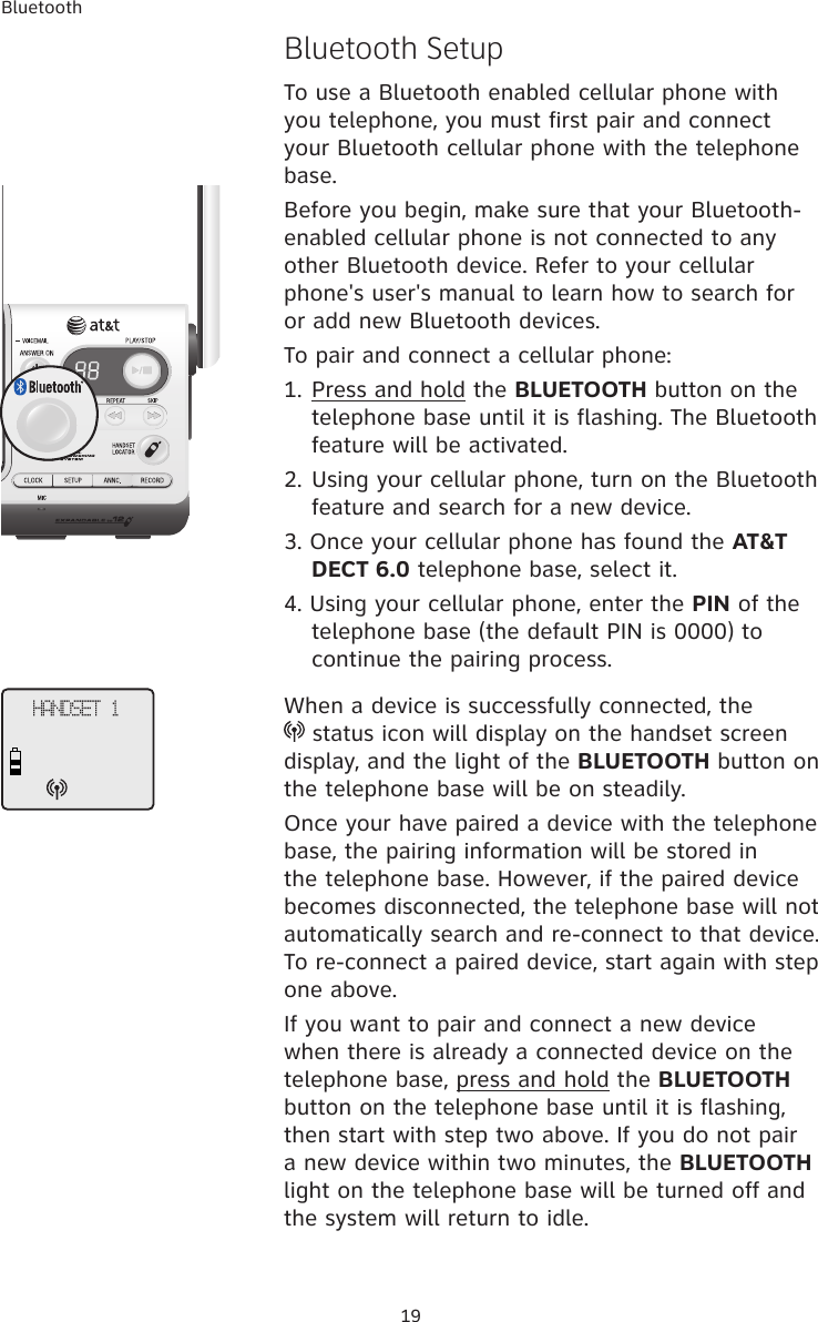Bluetooth19Bluetooth SetupTo use a Bluetooth enabled cellular phone with you telephone, you must first pair and connect your Bluetooth cellular phone with the telephone base. Before you begin, make sure that your Bluetooth-enabled cellular phone is not connected to any other Bluetooth device. Refer to your cellular phone&apos;s user&apos;s manual to learn how to search for or add new Bluetooth devices. To pair and connect a cellular phone:1. Press and hold the BLUETOOTH button on the telephone base until it is flashing. The Bluetooth feature will be activated. 2. Using your cellular phone, turn on the Bluetooth feature and search for a new device. 3. Once your cellular phone has found the AT&amp;T DECT 6.0 telephone base, select it. 4. Using your cellular phone, enter the PIN of the telephone base (the default PIN is 0000) to continue the pairing process. When a device is successfully connected, the   status icon will display on the handset screen display, and the light of the BLUETOOTH button on the telephone base will be on steadily. Once your have paired a device with the telephone base, the pairing information will be stored in the telephone base. However, if the paired device becomes disconnected, the telephone base will not automatically search and re-connect to that device. To re-connect a paired device, start again with step one above. If you want to pair and connect a new device when there is already a connected device on the telephone base, press and hold the BLUETOOTH button on the telephone base until it is flashing, then start with step two above. If you do not pair a new device within two minutes, the BLUETOOTH light on the telephone base will be turned off and the system will return to idle. HANDSET 1