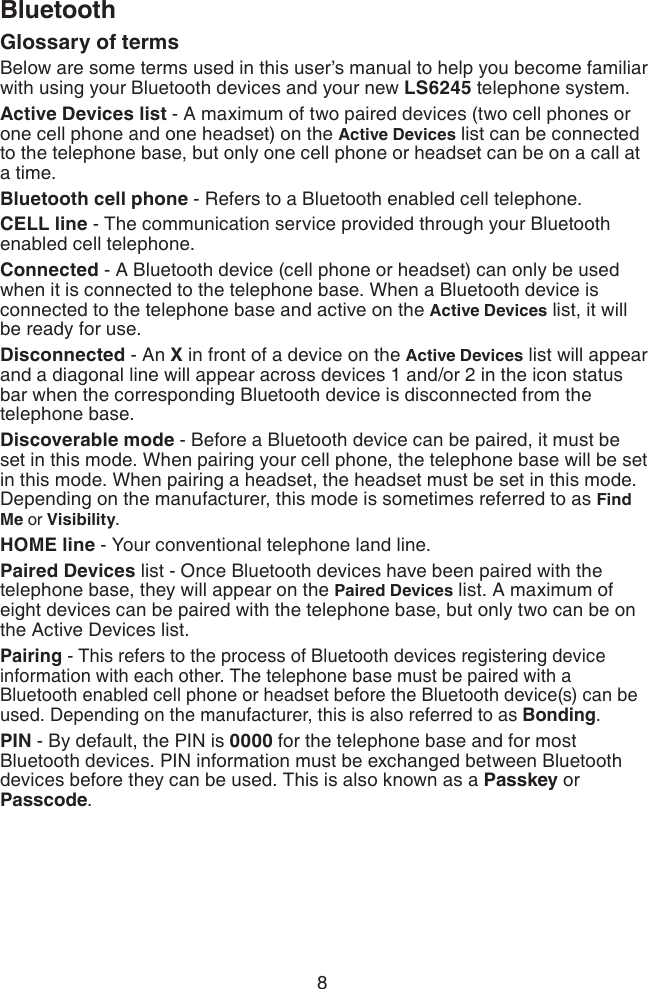 8BluetoothGlossary of terms Below are some terms used in this user’s manual to help you become familiar with using your Bluetooth devices and your new LS6245 telephone system. Active Devices list - A maximum of two paired devices (two cell phones or one cell phone and one headset) on the Active Devices list can be connected to the telephone base, but only one cell phone or headset can be on a call at a time. Bluetooth cell phone - Refers to a Bluetooth enabled cell telephone.CELL line - The communication service provided through your Bluetooth enabled cell telephone.Connected - A Bluetooth device (cell phone or headset) can only be used when it is connected to the telephone base. When a Bluetooth device is connected to the telephone base and active on the Active Devices list, it will be ready for use.Disconnected - An X in front of a device on the Active Devices list will appear and a diagonal line will appear across devices 1 and/or 2 in the icon status bar when the corresponding Bluetooth device is disconnected from the telephone base.Discoverable mode - Before a Bluetooth device can be paired, it must be set in this mode. When pairing your cell phone, the telephone base will be set in this mode. When pairing a headset, the headset must be set in this mode. Depending on the manufacturer, this mode is sometimes referred to as Find Me or Visibility. HOME line - Your conventional telephone land line.Paired Devices list - Once Bluetooth devices have been paired with the telephone base, they will appear on the Paired Devices list. A maximum of eight devices can be paired with the telephone base, but only two can be on the Active Devices list.Pairing - This refers to the process of Bluetooth devices registering device information with each other. The telephone base must be paired with a Bluetooth enabled cell phone or headset before the Bluetooth device(s) can be used. Depending on the manufacturer, this is also referred to as Bonding.PIN - By default, the PIN is 0000 for the telephone base and for most Bluetooth devices. PIN information must be exchanged between Bluetooth devices before they can be used. This is also known as a Passkey or Passcode.