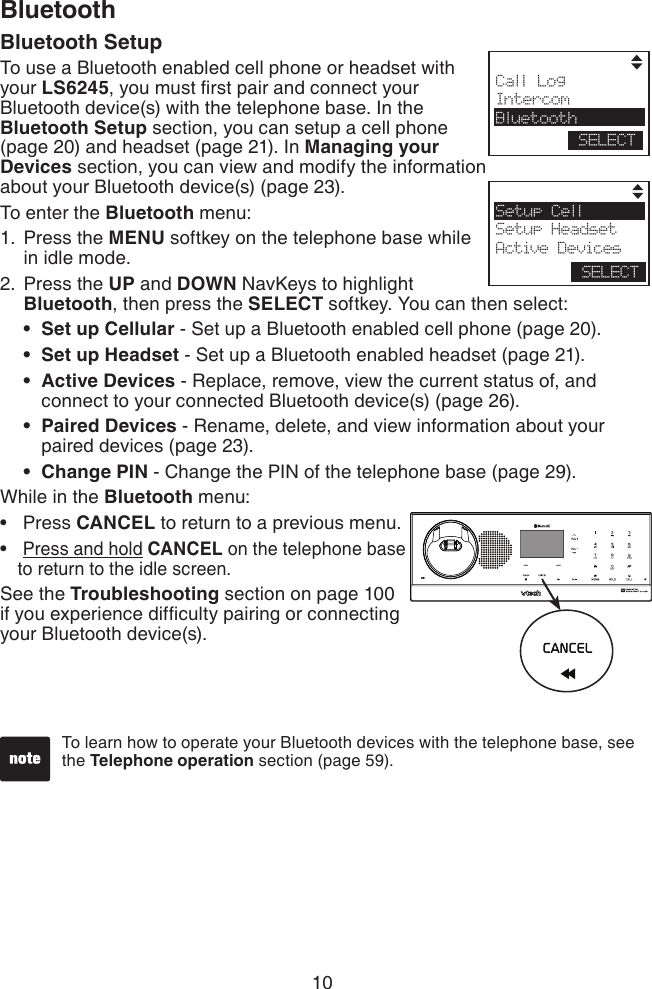 10BluetoothTo learn how to operate your Bluetooth devices with the telephone base, see the Telephone operation section (page 59). Call LogIntercomBluetoothSELECTSetup CellSetup HeadsetActive DevicesSELECTBluetooth SetupTo use a Bluetooth enabled cell phone or headset with your LS6245, you must rst pair and connect your Bluetooth device(s) with the telephone base. In the Bluetooth Setup section, you can setup a cell phone (page 20) and headset (page 21). In Managing your Devices section, you can view and modify the information about your Bluetooth device(s) (page 23).To enter the Bluetooth menu:Press the MENU softkey on the telephone base while in idle mode.Press the UP and DOWN NavKeys to highlight Bluetooth, then press the SELECT softkey. You can then select:Set up Cellular - Set up a Bluetooth enabled cell phone (page 20).Set up Headset - Set up a Bluetooth enabled headset (page 21).Active Devices - Replace, remove, view the current status of, and connect to your connected Bluetooth device(s) (page 26).Paired Devices - Rename, delete, and view information about your paired devices (page 23).Change PIN - Change the PIN of the telephone base (page 29).While in the Bluetooth menu: Press CANCEL to return to a previous menu. Press and hold CANCEL on the telephone base to return to the idle screen.See the Troubleshooting section on page 100 if you experience difculty pairing or connecting your Bluetooth device(s).1.2.•••••••