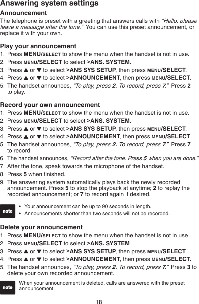 18Answering system settingsAnnouncementThe telephone is preset with a greeting that answers calls with “Hello, please leave a message after the tone.”  You can use this preset announcement, or replace it with your own. Play your announcement Press MENU/SELECT to show the menu when the handset is not in use.Press MENU/SELECT to select &gt;ANS. SYSTEM.Press   or   to select &gt;ANS SYS SETUP, then press MENU/SELECT.Press   or   to select &gt;ANNOUNCEMENT, then press MENU/SELECT.The handset announces, “To play, press 2. To record, press 7.”  Press 2  to play.Record your own announcement Press MENU/SELECT to show the menu when the handset is not in use.Press MENU/SELECT to select &gt;ANS. SYSTEM.Press   or   to select &gt;ANS SYS SETUP, then press MENU/SELECT.Press   or   to select &gt;ANNOUNCEMENT, then press MENU/SELECT.The handset announces, “To play, press 2. To record, press 7.”  Press 7  to record.The handset announces, “Record after the tone. Press 5 when you are done.”After the tone, speak towards the microphone of the handset.Press 5 when nished.The answering system automatically plays back the newly recorded announcement. Press 5 to stop the playback at anytime; 2 to replay the recorded announcement; or 7 to record again if desired.1.2.3.4.5.1.2.3.4.5.6.7.8.9.Your announcement can be up to 90 seconds in length.Announcements shorter than two seconds will not be recorded.••Delete your announcementPress MENU/SELECT to show the menu when the handset is not in use.Press MENU/SELECT to select &gt;ANS. SYSTEM.Press   or   to select &gt;ANS SYS SETUP, then press MENU/SELECT.Press   or   to select &gt;ANNOUNCEMENT, then press MENU/SELECT.The handset announces, “To play, press 2. To record, press 7.”  Press 3 to delete your own recorded announcement.1.2.3.4.5.When your announcement is deleted, calls are answered with the preset announcement.