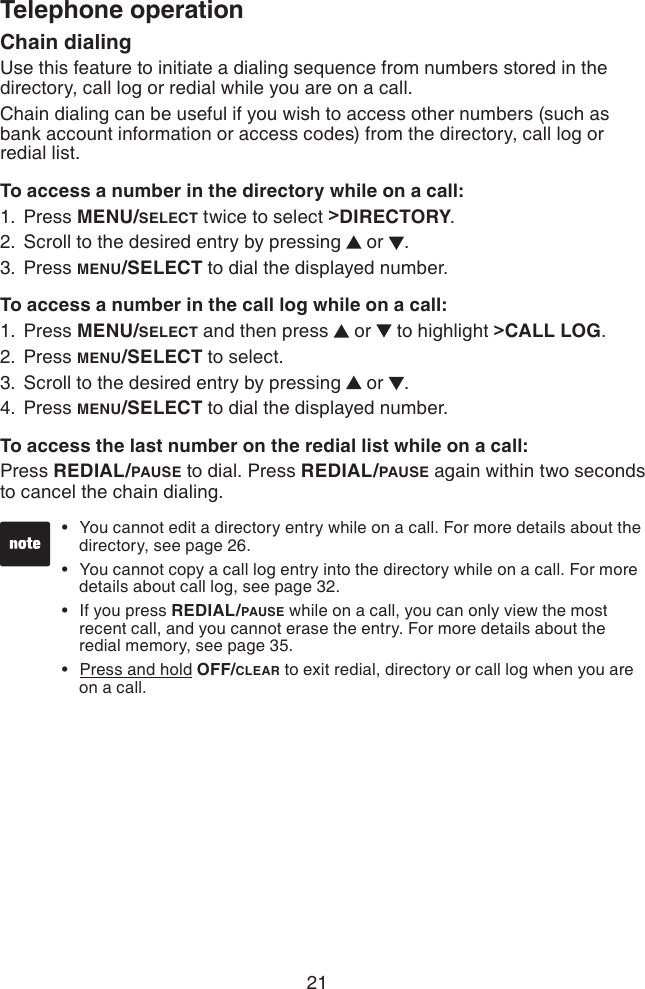 21Telephone operationChain dialingUse this feature to initiate a dialing sequence from numbers stored in the directory, call log or redial while you are on a call.Chain dialing can be useful if you wish to access other numbers (such as bank account information or access codes) from the directory, call log or redial list.To access a number in the directory while on a call:Press MENU/SELECT twice to select &gt;DIRECTORY.Scroll to the desired entry by pressing   or  .Press MENU/SELECT to dial the displayed number.To access a number in the call log while on a call:Press MENU/SELECT and then press   or   to highlight &gt;CALL LOG.Press MENU/SELECT to select.Scroll to the desired entry by pressing   or  .Press MENU/SELECT to dial the displayed number.To access the last number on the redial list while on a call:Press REDIAL/PAUSE to dial. Press REDIAL/PAUSE again within two seconds to cancel the chain dialing.1.2.3.1.2.3.4.You cannot edit a directory entry while on a call. For more details about the    directory, see page 26.You cannot copy a call log entry into the directory while on a call. For more    details about call log, see page 32.If you press REDIAL/PAUSE while on a call, you can only view the most    recent call, and you cannot erase the entry. For more details about the    redial memory, see page 35.Press and hold OFF/CLEAR to exit redial, directory or call log when you are    on a call.••••