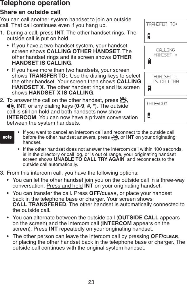 23Telephone operationShare an outside callYou can call another system handset to join an outside call. That call continues even if you hang up. During a call, press INT. The other handset rings. The outside call is put on hold.If you have a two-handset system, your handset     screen shows CALLING OTHER HANDSET. The      other handset rings and its screen shows OTHER      HANDSET IS CALLING.If you have more than two handsets, your screen    shows TRANSFER TO:. Use the dialing keys to select      the other handset. Your screen then shows CALLING      HANDSET X. The other handset rings and its screen      shows HANDSET X IS CALLING. To answer the call on the other handset, press  ,  , INT, or any dialing keys (0-9, #, *). The outside call is still on hold and both handsets now show INTERCOM. You can now have a private conversation between the system handsets.From this intercom call, you have the following options:You can let the other handset join you on the outside call in a three-way    conversation. Press and hold INT on your originating handset.You can transfer the call. Press OFF/CLEAR, or place your handset    back in the telephone base or charger. Your screen shows     CALL TRANSFERED. The other handset is automatically connected to    the outside call.You can alternate between the outside call (OUTSIDE CALL appears    on the screen) and the intercom call (INTERCOM appears on the     screen). Press INT repeatedly on your originating handset.The other person can leave the intercom call by pressing OFF/CLEAR,    or placing the other handset back in the telephone base or charger. The    outside call continues with the original system handset.1.••2.3.••••CALLING HANDSET XINTERCOM                             TRANSFER TO:                             HANDSET X IS CALLINGIf you want to cancel an intercom call and reconnect to the outside call    before the other handset answers, press  , or INT on your originating    handset.If the other handset does not answer the intercom call within 100 seconds,    is in the directory or call log, or is out of range, your originating handset    screen shows UNABLE TO CALL TRY AGAIN  and reconnects to the    outside call automatically.••