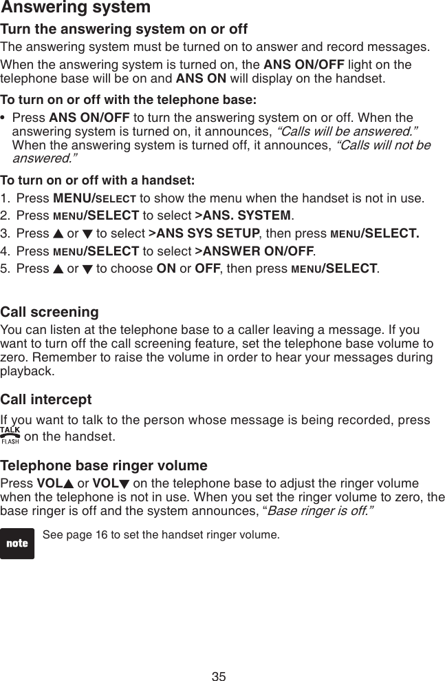 35Answering systemTurn the answering system on or offThe answering system must be turned on to answer and record messages.When the answering system is turned on, the ANS ON/OFF light on the telephone base will be on and ANS ON will display on the handset.To turn on or off with the telephone base: Press ANS ON/OFF to turn the answering system on or off. When the answering system is turned on, it announces, “Calls will be answered.”  When the answering system is turned off, it announces, “Calls will not be answered.” To turn on or off with a handset:Press MENU/SELECT to show the menu when the handset is not in use.Press MENU/SELECT to select &gt;ANS. SYSTEM.Press   or   to select &gt;ANS SYS SETUP, then press MENU/SELECT.Press MENU/SELECT to select &gt;ANSWER ON/OFF.Press   or   to choose ON or OFF, then press MENU/SELECT.•1.2.3.4.5.Call screeningYou can listen at the telephone base to a caller leaving a message. If you want to turn off the call screening feature, set the telephone base volume to zero. Remember to raise the volume in order to hear your messages during playback.Call interceptIf you want to talk to the person whose message is being recorded, press  on the handset.Telephone base ringer volumePress VOL  or VOL  on the telephone base to adjust the ringer volume when the telephone is not in use. When you set the ringer volume to zero, the base ringer is off and the system announces, “Base ringer is off.”See page 16 to set the handset ringer volume. 