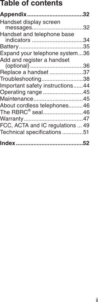 Table of contentsAppendix ...................................32Handset display screen  messages ................................32Handset and telephone base indicators ................................34Battery ........................................35Expand your telephone system ...36Add and register a handset  (optional) .................................36Replace a handset .....................37Troubleshooting ..........................38Important safety instructions ......44Operating range .........................45Maintenance ...............................45About cordless telephones.........46The RBRC® seal .........................46Warranty .....................................47FCC, ACTA and IC regulations ... 49Technical specications .............51Index ..........................................52ii