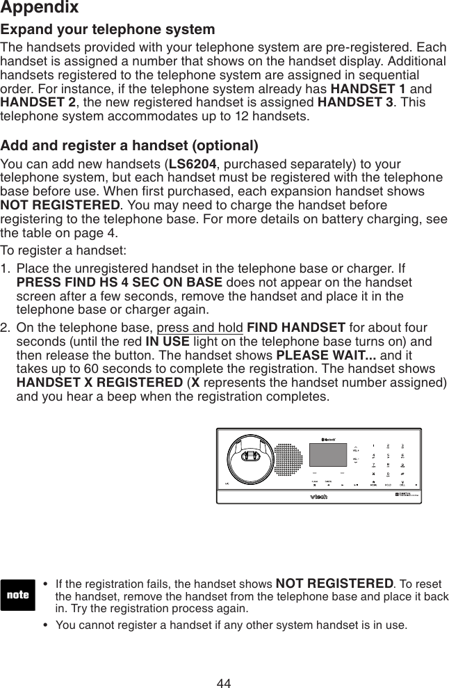 44AppendixExpand your telephone systemThe handsets provided with your telephone system are pre-registered. Each handset is assigned a number that shows on the handset display. Additional handsets registered to the telephone system are assigned in sequential order. For instance, if the telephone system already has HANDSET 1 and HANDSET 2, the new registered handset is assigned HANDSET 3. This telephone system accommodates up to 12 handsets.Add and register a handset (optional)You can add new handsets (LS6204, purchased separately) to your telephone system, but each handset must be registered with the telephone base before use. When rst purchased, each expansion handset shows NOT REGISTERED. You may need to charge the handset before registering to the telephone base. For more details on battery charging, see the table on page 4.To register a handset:Place the unregistered handset in the telephone base or charger. If PRESS FIND HS 4 SEC ON BASE does not appear on the handset screen after a few seconds, remove the handset and place it in the telephone base or charger again.On the telephone base, press and hold FIND HANDSET for about four seconds (until the red IN USE light on the telephone base turns on) and then release the button. The handset shows PLEASE WAIT... and it takes up to 60 seconds to complete the registration. The handset shows HANDSET X REGISTERED (X represents the handset number assigned) and you hear a beep when the registration completes.1.2.If the registration fails, the handset shows NOT REGISTERED. To reset      the handset, remove the handset from the telephone base and place it back      in. Try the registration process again.You cannot register a handset if any other system handset is in use.••