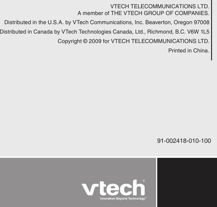 VTECH TELECOMMUNICATIONS LTD.A member of THE VTECH GROUP OF COMPANIES.Distributed in the U.S.A. by VTech Communications, Inc. Beaverton, Oregon 97008Distributed in Canada by VTech Technologies Canada, Ltd., Richmond, B.C. V6W 1L5Copyright © 2009 for VTECH TELECOMMUNICATIONS LTD.Printed in China.91-002418-010-100