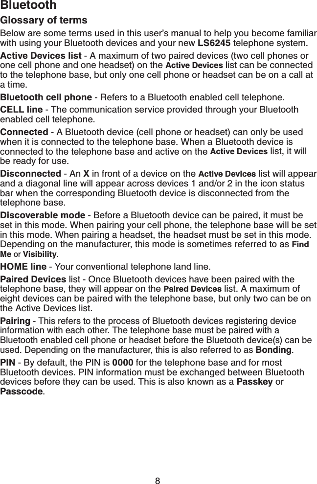 8BluetoothGlossary of terms Below are some terms used in this user’s manual to help you become familiar with using your Bluetooth devices and your new LS6245 telephone system. Active Devices list - A maximum of two paired devices (two cell phones or one cell phone and one headset) on the Active Devices list can be connected to the telephone base, but only one cell phone or headset can be on a call at a time. Bluetooth cell phone - Refers to a Bluetooth enabled cell telephone.CELL line - The communication service provided through your Bluetooth enabled cell telephone.Connected - A Bluetooth device (cell phone or headset) can only be used when it is connected to the telephone base. When a Bluetooth device is connected to the telephone base and active on the Active Devices list, it will be ready for use.Disconnected - An X in front of a device on the Active Devices list will appear and a diagonal line will appear across devices 1 and/or 2 in the icon status bar when the corresponding Bluetooth device is disconnected from the telephone base.Discoverable mode - Before a Bluetooth device can be paired, it must be set in this mode. When pairing your cell phone, the telephone base will be set in this mode. When pairing a headset, the headset must be set in this mode. Depending on the manufacturer, this mode is sometimes referred to as Find Me or Visibility.HOME line - Your conventional telephone land line.Paired Devices list - Once Bluetooth devices have been paired with the telephone base, they will appear on the Paired Devices list. A maximum of eight devices can be paired with the telephone base, but only two can be on the Active Devices list.Pairing - This refers to the process of Bluetooth devices registering device information with each other. The telephone base must be paired with a Bluetooth enabled cell phone or headset before the Bluetooth device(s) can be used. Depending on the manufacturer, this is also referred to as Bonding.PIN - By default, the PIN is 0000 for the telephone base and for most Bluetooth devices. PIN information must be exchanged between Bluetooth devices before they can be used. This is also known as a Passkey or Passcode.