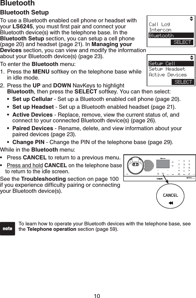 10BluetoothTo learn how to operate your Bluetooth devices with the telephone base, see the Telephone operation section (page 59). Call LogIntercomBluetoothSELECTSetup CellSetup HeadsetActive DevicesSELECTBluetooth SetupTo use a Bluetooth enabled cell phone or headset with your LS6245[QWOWUVſTUVRCKTCPFEQPPGEV[QWTBluetooth device(s) with the telephone base. In the Bluetooth Setup section, you can setup a cell phone (page 20) and headset (page 21). In Managing your Devices section, you can view and modify the information about your Bluetooth device(s) (page 23).To enter the Bluetooth menu:Press the MENU softkey on the telephone base while in idle mode.Press the UP and DOWN NavKeys to highlight Bluetooth, then press the SELECT softkey. You can then select:Set up Cellular - Set up a Bluetooth enabled cell phone (page 20).Set up Headset - Set up a Bluetooth enabled headset (page 21).Active Devices - Replace, remove, view the current status of, and connect to your connected Bluetooth device(s) (page 26).Paired Devices - Rename, delete, and view information about your paired devices (page 23).Change PIN - Change the PIN of the telephone base (page 29).While in the Bluetooth menu:Press CANCEL to return to a previous menu.Press and hold CANCEL on the telephone base to return to the idle screen.See the Troubleshooting section on page 100 KH[QWGZRGTKGPEGFKHſEWNV[RCKTKPIQTEQPPGEVKPIyour Bluetooth device(s).1.2.•••••••