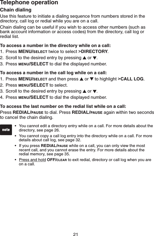 21Telephone operationChain dialingUse this feature to initiate a dialing sequence from numbers stored in the directory, call log or redial while you are on a call.Chain dialing can be useful if you wish to access other numbers (such as bank account information or access codes) from the directory, call log or redial list.To access a number in the directory while on a call:Press MENU/SELECT twice to select &gt;DIRECTORY.Scroll to the desired entry by pressing   or  .Press MENU/SELECT to dial the displayed number.To access a number in the call log while on a call:Press MENU/SELECT and then press   or   to highlight &gt;CALL LOG.Press MENU/SELECT to select.Scroll to the desired entry by pressing   or  .Press MENU/SELECT to dial the displayed number.To access the last number on the redial list while on a call:Press REDIAL/PAUSE to dial. Press REDIAL/PAUSE again within two seconds to cancel the chain dialing.1.2.3.1.2.3.4.You cannot edit a directory entry while on a call. For more details about the directory, see page 26.You cannot copy a call log entry into the directory while on a call. For more details about call log, see page 32.If you press REDIAL/PAUSE while on a call, you can only view the most recent call, and you cannot erase the entry. For more details about the redial memory, see page 35.Press and hold OFF/CLEAR to exit redial, directory or call log when you are on a call.••••