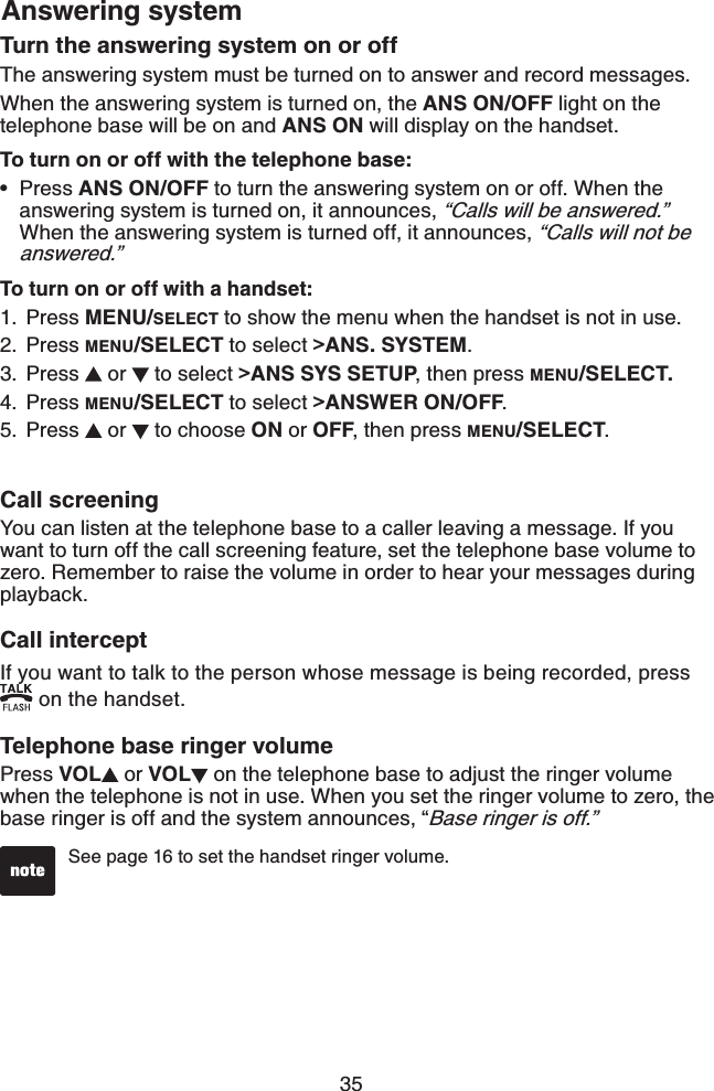 35Answering systemTurn the answering system on or offThe answering system must be turned on to answer and record messages.When the answering system is turned on, the ANS ON/OFF light on the telephone base will be on and ANS ON will display on the handset.To turn on or off with the telephone base: Press ANS ON/OFF to turn the answering system on or off. When the answering system is turned on, it announces, “Calls will be answered.”When the answering system is turned off, it announces, “Calls will not be answered.”To turn on or off with a handset:Press MENU/SELECT to show the menu when the handset is not in use.Press MENU/SELECT to select &gt;ANS. SYSTEM.Press   or   to select &gt;ANS SYS SETUP, then press MENU/SELECT.Press MENU/SELECT to select &gt;ANSWER ON/OFF.Press   or   to choose ON or OFF, then press MENU/SELECT.•1.2.3.4.5.Call screeningYou can listen at the telephone base to a caller leaving a message. If you want to turn off the call screening feature, set the telephone base volume to zero. Remember to raise the volume in order to hear your messages during playback.Call interceptIf you want to talk to the person whose message is being recorded, press  on the handset.Telephone base ringer volumePress VOL  or VOL  on the telephone base to adjust the ringer volume when the telephone is not in use. When you set the ringer volume to zero, the base ringer is off and the system announces, “Base ringer is off.”See page 16 to set the handset ringer volume. 