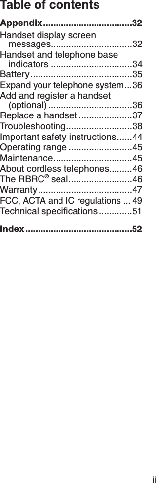 Table of contentsAppendix...................................32Handset display screen messages................................32Handset and telephone base indicators ................................34Battery........................................35Expand your telephone system...36Add and register a handset (optional) .................................36Replace a handset .....................37Troubleshooting..........................38Important safety instructions......44Operating range .........................45Maintenance...............................45About cordless telephones.........46The RBRC® seal.........................46Warranty.....................................47FCC, ACTA and IC regulations ... 496GEJPKECNURGEKſECVKQPU .............51Index..........................................52ii