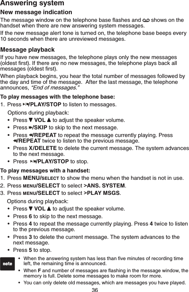 36Answering systemNew message indication6JGOGUUCIGYKPFQYQPVJGVGNGRJQPGDCUGƀCUJGUCPF  shows on the handset when there are new answering system messages.If the new message alert tone is turned on, the telephone base beeps every 10 seconds when there are unreviewed messages.Message playbackIf you have new messages, the telephone plays only the new messages QNFGUVſTUV+HVJGTGCTGPQPGYOGUUCIGUVJGVGNGRJQPGRNC[UDCEMCNNOGUUCIGUQNFGUVſTUVWhen playback begins, you hear the total number of messages followed by the day and time of the message.  After the last message, the telephone announces, “End of messages.”To play messages with the telephone base:Press /PLAY/STOP to listen to messages.   Options during playback:Press  VOL  to adjust the speaker volume.Press  /SKIP to skip to the next message.Press  /REPEAT to repeat the message currently playing. Press /REPEAT twice to listen to the previous message.Press X/DELETE to delete the current message. The system advances to the next message.Press  /PLAY/STOP to stop.To play messages with a handset:Press MENU/SELECT to show the menu when the handset is not in use.Press MENU/SELECT to select &gt;ANS. SYSTEM.Press MENU/SELECT to select &gt;PLAY MSGS.   Options during playback:Press  VOL  to adjust the speaker volume.Press 6 to skip to the next message.Press 4 to repeat the message currently playing. Press 4 twice to listen to the previous message.Press 3 to delete the current message. The system advances to the next message.Press 5 to stop.1.•••••1.2.3.•••••9JGPVJGCPUYGTKPIU[UVGOJCUNGUUVJCPſXGOKPWVGUQHTGEQTFKPIVKOGleft, the remaining time is announced.When FCPFPWODGTQHOGUUCIGUCTGƀCUJKPIKPVJGOGUUCIGYKPFQYVJGmemory is full. Delete some messages to make room for more. You can only delete old messages, which are messages you have played.•••
