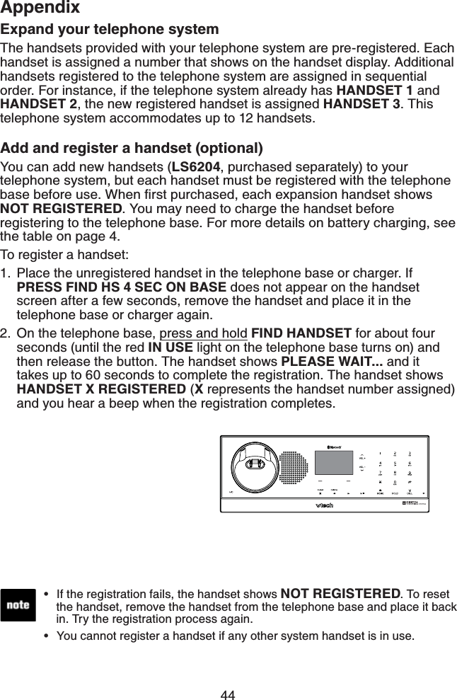 44AppendixExpand your telephone systemThe handsets provided with your telephone system are pre-registered. Each handset is assigned a number that shows on the handset display. Additional handsets registered to the telephone system are assigned in sequential order. For instance, if the telephone system already has HANDSET 1 and HANDSET 2, the new registered handset is assigned HANDSET 3. This telephone system accommodates up to 12 handsets.Add and register a handset (optional)You can add new handsets (LS6204, purchased separately) to your telephone system, but each handset must be registered with the telephone DCUGDGHQTGWUG9JGPſTUVRWTEJCUGFGCEJGZRCPUKQPJCPFUGVUJQYUNOT REGISTERED. You may need to charge the handset before registering to the telephone base. For more details on battery charging, see the table on page 4.To register a handset:Place the unregistered handset in the telephone base or charger. If PRESS FIND HS 4 SEC ON BASE does not appear on the handset screen after a few seconds, remove the handset and place it in the telephone base or charger again.On the telephone base, press and hold FIND HANDSET for about four seconds (until the red IN USE light on the telephone base turns on) and then release the button. The handset shows PLEASE WAIT... and it takes up to 60 seconds to complete the registration. The handset shows HANDSET X REGISTERED (X represents the handset number assigned) and you hear a beep when the registration completes.1.2.If the registration fails, the handset shows NOT REGISTERED. To reset the handset, remove the handset from the telephone base and place it back in. Try the registration process again.You cannot register a handset if any other system handset is in use.••