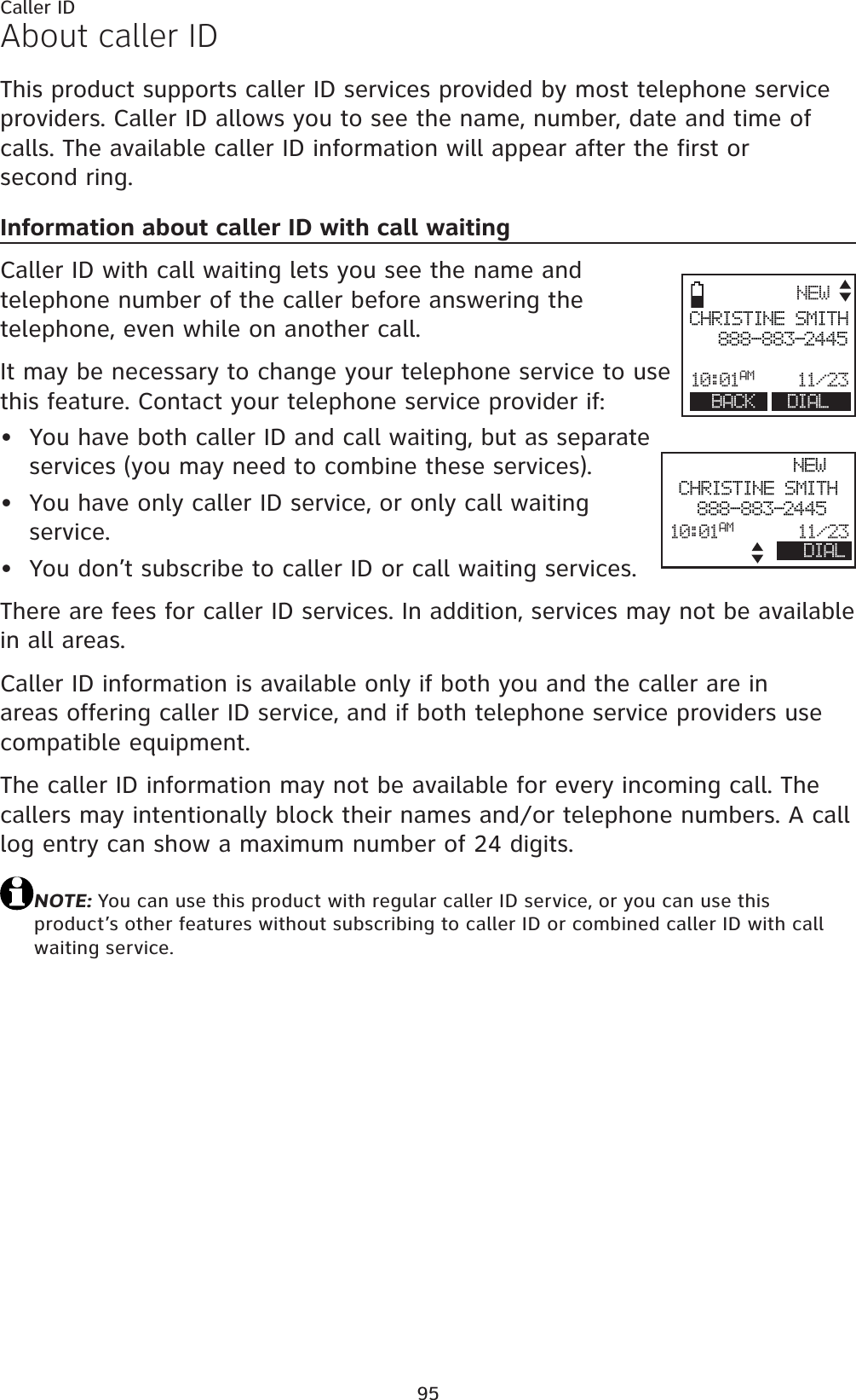 95About caller IDThis product supports caller ID services provided by most telephone service providers. Caller ID allows you to see the name, number, date and time of calls. The available caller ID information will appear after the first or second ring.Information about caller ID with call waitingCaller ID with call waiting lets you see the name and telephone number of the caller before answering the telephone, even while on another call.It may be necessary to change your telephone service to use this feature. Contact your telephone service provider if:You have both caller ID and call waiting, but as separate services (you may need to combine these services).You have only caller ID service, or only call waiting service.You don’t subscribe to caller ID or call waiting services.There are fees for caller ID services. In addition, services may not be available in all areas.Caller ID information is available only if both you and the caller are in areas offering caller ID service, and if both telephone service providers use compatible equipment.The caller ID information may not be available for every incoming call. The callers may intentionally block their names and/or telephone numbers. A call log entry can show a maximum number of 24 digits.NOTE: You can use this product with regular caller ID service, or you can use this product’s other features without subscribing to caller ID or combined caller ID with call waiting service.•••Caller IDNEWCHRISTINE SMITH888-883-244510:01AM 11/ 23BACK DIALNEWCHRISTINE SMITH888-883-244510:01AM 11/ 2 3DIAL